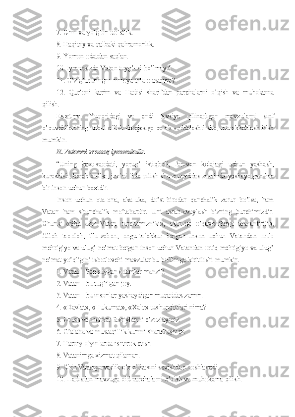 7. Chin va yolg’on do’stlik.
8. Haqiqiy va qalbaki qahramonlik.
9. Yomon odatdan saqlan.
10. Iymonsizda Vatan tuyg’usi bo’lmaydi.
11. O’z g’ururingni himoya qila olasanmi?
12.   Qur’oni   karim   va   Hadisi   sharifdan   parchalarni   o’qish   va   muhokama
qilish.
Eslatma .   Yuqoridagi   va   endi   tavsiya   qilinadigan   mavzularni   sinf
o’quvchilarining qabul qilish darajasiga qarab soddalashtirshp, murakkablashtirish
mumkin.
II.Vatanni sevmoq iymondadir.
“Uning   baxt-saodati,   yorug’   istiqboli,   farovon   kelajagi   uchun   yashash,
kurashish, kerak bo’lsa, jonini fido qilish shu muqaddas zaminda yashayotgan har
bir inson uchun baxtdir.
Inson   uchun   ota-ona,   aka-uka,   do’st-birodar   qanchalik   zarur   bo’lsa,   ham
Vatan   ham   shunchalik   mo’tabardir.   Uni   asrab-avaylash   bizning   burchimizdir.
Chunki   «Shu   aziz   Vatan   barchamizniki»,   ekanligi   o’quvchilarga   tushuntirilib,
Olloh   taooloh,   tilu-zabon,   ongu-tafakkur   bergan   inson   uchun   Vatandan   ortiq
mehrigiyo va ulug’ ne’mat bergan inson uchun Vatandan ortiq mehrigiyo va ulug’
ne’mat yo’qligini isbotlovchi mavzular bu bo’limga kiritilishi mumkin.
1. Vatan - Sen suygan odamlar manzili.
2. Vatan - bu tug’ilgan joy.
3. Vatan - bu insonlar yashaydigan muqaddas zamin.
4. «Davlat», «Hukumat», «Xalq» tushunchalari nima?
5. Urush va mehnat faxriylarini e’zozlaymiz.
6. G’alaba va mustaqillik kunini sharaflaymiz.
7. Harbiy o’yinlarda ishtirok etish.
8. Vatanimga xizmat qilaman.
9. Chin Vatanparvarlik o’z o’lkasini sevishdan boshlanadi.
10. Hadisdan mavzuga oid parchalarni o’qish va muhokama qilish. 