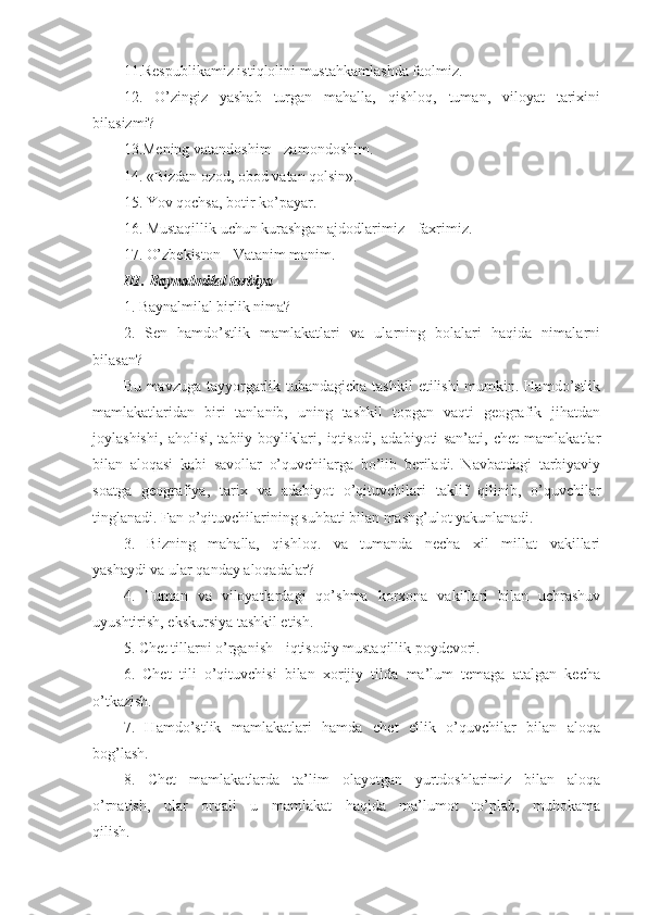 11.Respublikamiz istiqlolini mustahkamlashda faolmiz.
12.   O’zingiz   yashab   turgan   mahalla,   qishloq,   tuman,   viloyat   tarixini
bilasizmi?
13.Mening vatandoshim - zamondoshim.
14. «Bizdan ozod, obod vatan qolsin».
15. Yov qochsa, botir ko’payar.
16. Mustaqillik uchun kurashgan ajdodlarimiz - faxrimiz.
17. O’zbekiston - Vatanim manim.
III. Baynalmilal tarbiya
1. Baynalmilal birlik nima?
2.   Sen   hamdo’stlik   mamlakatlari   va   ularning   bolalari   haqida   nimalarni
bilasan?
Bu mavzuga tayyorgarlik tubandagicha tashkil  etilishi  mumkin. Hamdo’stlik
mamlakatlaridan   biri   tanlanib,   uning   tashkil   topgan   vaqti   geografik   jihatdan
joylashishi,   aholisi,   tabiiy   boyliklari,   iqtisodi,   adabiyoti-san’ati,   chet   mamlakatlar
bilan   aloqasi   kabi   savollar   o’quvchilarga   bo’lib   beriladi.   Navbatdagi   tarbiyaviy
soatga   geografiya,   tarix   va   adabiyot   o’qituvchilari   taklif   qilinib,   o’quvchilar
tinglanadi. Fan o’qituvchilarining suhbati bilan mashg’ulot yakunlanadi.
3.   Bizning   mahalla,   qishloq.   va   tumanda   necha   xil   millat   vakillari
yashaydi va ular qanday aloqadalar?
4.   Tuman   va   viloyatlardagi   qo’shma   korxona   vakillari   bilan   uchrashuv
uyushtirish, ekskursiya tashkil etish.
5. Chet tillarni o’rganish - iqtisodiy mustaqillik poydevori.
6.   Chet   tili   o’qituvchisi   bilan   xorijiy   tilda   ma’lum   temaga   atalgan   kecha
o’tkazish.
7.   Hamdo’stlik   mamlakatlari   hamda   chet   ellik   o’quvchilar   bilan   aloqa
bog’lash.
8.   Chet   mamlakatlarda   ta’lim   olayotgan   yurtdoshlarimiz   bilan   aloqa
o’rnatish,   ular   orqali   u   mamlakat   haqida   ma’lumot   to’plab,   muhokama
qilish. 