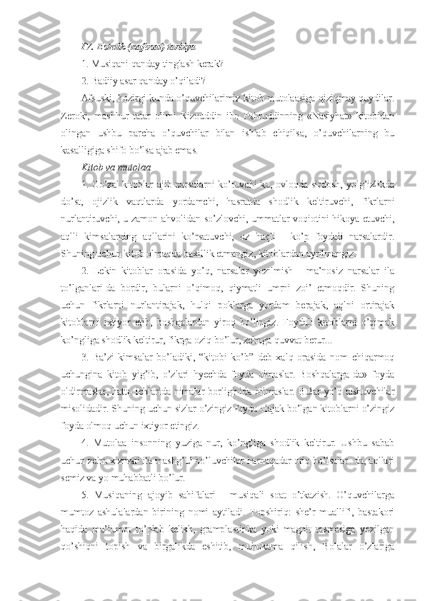 IV. Estetik (nafosat) tarbiya
1. Musiqani qanday tinglash kerak?
2. Badiiy asar qanday o’qiladi?
Afsuski, hozirgi kunda o’quvchilarimiz kitob mutolaasiga qiziqmay quydilar.
Zeroki,   mashhur   tatar   olimi   Rizouddin   ibn   Fahruddinning   «Nasiyhat»   kitobidan
olingan   ushbu   parcha   o’quvchilar   bilan   ishlab   chiqilsa,   o’quvchilarning   bu
kasalligiga shifo bo’lsa ajab emas.
Kitob va mutolaa
1. Go’zal  kitoblar ajib narsalarni ko’ruvchi-ku, ovloqda sirdosh, yolg’izlikda
do’st,   ojizlik   vaqtlarda   yordamchi,   hasratda   shodlik   keltiruvchi,   fikrlarni
nurlantiruvchi, u zamon ahvolidan so’zlovchi, ummatlar voqiotini hikoya etuvchi,
aqlli   kimsalarning   aqllarini   ko’rsatuvchi,   oz   haqli   -   ko’p   foydali   narsalardir.
Shuning uchun kitob olmaqda baxillik etmangiz, kitoblardan ayrilmangiz.
2.   Lekin   kitoblar   orasida   yo’q,   narsalar   yozilmish   -   ma’nosiz   narsalar   ila
to’lganlari-da   bordir,   bularni   o’qimoq,   qiymatli   umrni   zoi’   etmoqdir.   Shuning
uchun   fikrlarni   nurlantirajak,   hulqi   poklarga   yordam   berajak,   aqlni   ortirajak
kitoblarni   ixtiyor   etib,   boshqalardan   yiroq   bo’lingiz.   Foydali   kitoblarni   o’qimak
ko’ngliga shodlik keltirur, fikrga oziq bo’lur, zehnga quvvat berur...
3.   Ba’zi   kimsalar   bo’ladiki,   “kitobi   ko’b”   deb   xalq   orasida   nom   chiqarmoq
uchungina   kitob   yig’ib,   o’zlari   hyechda   foyda   olmaslar.   Boshqalarga-da»   foyda
oldirmaslar, hatto ichlarida nimalar borliginida bilmaslar. Bular  yo’q tashuvchilar
misolidadir. Shuning uchun sizlar o’zingiz foyda olajak bo’lgan kitoblarni o’zingiz
foyda olmoq uchun ixtiyor etingiz.
4.   Mutolaa   insonning   yuziga   nur,   ko’ngliga   shodlik   keltirur.   Ushbu   sabab
uchun zehn xizmati ila mashg’ul bo’luvchilar harnaqadar oriq bo’lsalar- da, aqllari
semiz va yo muhabbatli bo’lur.
5.   Musiqaning   ajoyib   sahifalari   -   musiqali   soat   o’tkazish.   O’quvchilarga
mumtoz   ashulalardan   birining   nomi   aytiladi.   Topshiriq:   she’r   muallifi,   bastakori
haqida   ma’lumot   to’plab   kelish,   gramplastinka   yoki   magnit   tasmasiga   yozilgan
qo’shiqni   topish   va   birgalikda   eshitib,   muhokama   qilish,   Bolalar   o’zlariga 