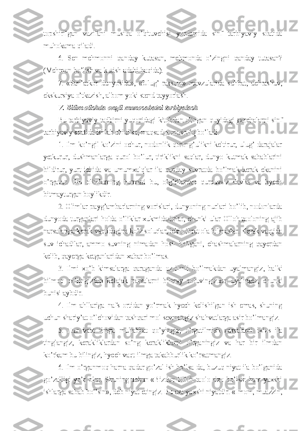 topshirilgan   vazifani   musiqa   o’qituvchisi   yordamida   sinf   tarbiyaviy   soatida
muhokama qiladi.
6.   Sen   mehmonni   qanday   kutasan,   mehmonda   o’zingni   qanday   tutasan?
(Mehmon bo’lish va kutish adabi haqida).
7.   «San’atkor   dunyosida»,   «Ulug’   rassom»   mavzularida   suhbat,   uchrashuv,
ekskursiya o’tkazish, albom yoki stend tayyorlash.
V. Bilim olishda ongli munosabatni tarbiyalash
Bu tarbiyaviy tadbirni yuqoridagi kitobdan olingan quyidagi parchalarni sinf
tarbiyaviy soatida ishlab chiqilsa, maqsadga muvofiq bo’ladi.
1. Ilm ko’ngil ko’zini ochur, nodonlik qorong’ulikni keltirur, ulug’  darajalar
yetkurur,   dushmanlarga   qurol   bo’lur,   tiriklikni   saqlar,   dunyo   kutmak   sabablarini
bildirur,   yurt   ichida   va   umumxalqlar   ila   qanday   suvratda   bo’lmak   kerak   ekanini
o’rgatur.   Ilm   olimlarning   hurmati   bu,   o’g’rilardan   qurquvsiz   davlat   va   hyech
bitmayturgan boylikdir.
2. Olimlar payg’ambarlarning vorislari, dunyoning nurlari bo’lib, nodonlarda
dunyoda turganlari  holda o’liklar  xukmidadirlar, chunki  ular  Olloh taoloning ajib
narsalariga kerak vaqtidagina ko’z solurlar, lekin ibrat ola bilmaslar. Kerak vaqtida
suv   ichadilar,   ammo   suvning   nimadan   hosil   bo’lgani,   chashmalarning   qayerdan
kelib, qayerga ketganlaridan xabar bo’lmas.
3.   Ilmi   xo’b   kimsalarga   qaraganda   oz   ilmli   bo’lmakdan   uyalmangiz,   balki
bilmoq   qo’lingizdan   kelajak   narsalarni   bilmay   qoluvingizdan   uyalingiz,   chunki
bunisi aybdir.
4.   Ilm   ahllariga   nafs   ortidan   yo’rmak   hyech   kelishilgan   ish   emas,   shuning
uchun shariy’at o’lchovidan tashqari mol sevmangiz shahvatlarga asir bo’lmangiz.
5.   Har   vaqt   ilmga   muhabbat   qo’yingiz,   o’rgatilmish   narsalarni   ixlos   ila
tinglangiz,   kerakliklardan   so’ng   kerakliklarni   o’rganingiz   va   har   bir   ilmdan
ko’rkam bu bilingiz, hyech vaqt ilmga takabburlik ko’rsatmangiz.
6. Ilm o’rganmoq harna qadar go’zal ish bo’lsa-da, buzuq niyat ila bo’lganida
go’zalligi  yo’q olur. Shuning uchun «Bizdan Olloh taolo rizo bo’lsin ham yaxshi
ishlarga sabab bo’lsin», deb niyat etingiz. Bu esa yaxshi niyatdir. «Imom, muazzin, 