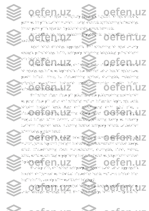 Sinf   rahbari   ish   rejasi   bu   majburiy   pedagogik   hujjatdir.   Ish   reja   choraklik,
yarim va bir yillik tuzilishi mumkin. Hozirgi sharoitda tajribalarning ko’rsatishiga
binoan yarim yillik rejasidan foydalanish ancha samara bermoqda.
Sinf   rahbari   ish   rejasi   maktabning   yig’ilishida   muhokamadan   o’tkazib
tasdiqlash maqsadga muvofiqdir
Rejani   ishlab   chiqishga   tayyorgarlik.   Sinf   rahbarining   ish   rejasi-umumiy
strategik   yo’nalishlarga   bo’lib,   tarbiy aviy   ishlarining   kelajakdagi   yo’nalishlarini
aniq belgilab beradi. 
Tajriba lar   shuni   ko’rsatadiki,   sinf   rahbari   butun   o’quv   yili   uchun   istiqbolli
ish rejasiga ega bo’lsa va keyinchalik o’quv   tadbir lari uchun batafsil  rejalar tuzsa
yaxshi   bo’ladi.   Biroq,   bu   o’qituvchining   tajribasi,   shuningdek,   maktabning
an’analari   va   ta’limni   boshqarish   organlari   tomonidan   mumkin   bo’lgan
ko’rsatmalar bilan belgilanadi.
Sinf   rahbari   o’tgan   o’quv   yili   yakun ida   o’quv   yuk lamas ining   taqsimlanishi
va   yangi   o’quv   yili   uchun   sinf   rahbar ligi   ma’lum   bo’l gandan   keyin ,   reja   ustida
ishlashni   boshlashi   kerak.   Agar   s inf   rahbari   yangi   sinfni   qabul   qilsa,   u
o’quvchilarning,   ularning   oilalarining   shaxsiy   ishlari   bilan   tanishishi,   sinfda
mavjud   bo’lgan   ta’lim   tizimini,   urf-odatlarni,   jamoaning   rasmiy   va   norasmiy
tuzilishini   o’rganishi   kerak.   Bularning   barchasi   ta rbiyaviy   ishlarda   uzluksizlikni
ta’minlash ga yordam beradi.
O’quv   yili   oxirida   maktab   psixologining   yodamida   sinfdagi   psixologik
muhitni,   jamoa   hayot i ni b jipsligi ni   boshqa muhim parametrlarini  aniqlash tavsiya
etiladi.   O’quvchilarning   o’zaro   munosabatlarini,   shuningdek,   o’qish,   mehnat ,
tabiat, san’at va atrofdagi  voyeylik ning boshqa hodisalari va jarayonlarini aniqlash
foydali bo’ladi.
Shunday qilib, sinf rahbari tarbiyaviy ish rejasini tuzish uchun tayyorgarlik
bosqichi   sinf   jamoasi   va   individual   o’quvchilar   haqida   ma’lumot   to’plash   bilan
bog’liq bo’lib, u asosiy ta’lim vazifalarini belgilaydi.
Tarbiya jarayoni va uning natijasi ishning qay darajada tashkil etilganligi va
undan   keladigan   samaraga   bog’liq.   Sinf   rahbari   tarbiya   ishini   sinf   miqyosida   hal 