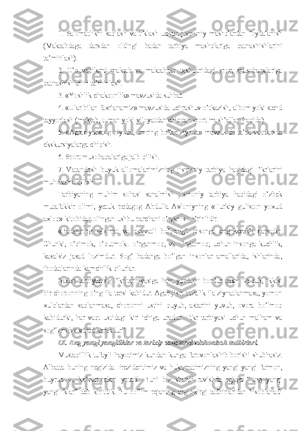 1.   Salomatlikni   saqlash   va   tiklash   uchun   jismoniy   mashqlardan   foydalanish
(Maktabdaga   darsdan   oldingi   badan   tarbiya   mashqlariga   qatnashishlarini
ta’minlash).
2.   O’quvchilarni   maktab   va   maktabdan   tashqaridagi   sport   musobaqalariga
qatnashishlarini ta’minlash.
3. «Yoshlik-chakqonlik» mavzusida suhbat.
4. «Ular bilan faxrlanamiz» mavzusida uchrashuv o’tkazish, albom yoki stend
tayyorlash (maktab, tuman yoki viloyatdan chiqqan sport mash’allari haqida).
5. «Agrar yursang piyoda, umring bo’lar ziyoda» mavzusida ta’til vaqtlarida
ekskursiyalarga chiqish.
6. Sport musobaqalariga jalb qilish.
7.   Vatandosh   buyuk   allomalarimizning   jismoniy   tarbiya   haqidagi   fikrlarini
muhokama qilish.
Tarbiyaning   muhim   sohasi   sanalmish   jismoniy   tarbiya   haqidagi   o’zbek
mutafakkir   olimi,   yetuk   pedagog   Abdulla   Avloniyning   «Turkiy   guliston   yoxud
axloq» kitobidan olingan ushbu parchani o’rganish o’rinlidir.
«Badanning   salomat   va   quvvatli   bo’lmog’i   insonga   eng   kerakli   narsadir.
Chunki,   o’qimok,   o’qutmok..   o’rganmoq,   va   o’rgatmoq;   uchun   insonga   kuchlik,
kasalsiz   jasad   lozimdur.   Sog’   badanga   bo’lgan   insonlar   amallarida,   ishlarinda,
ibodatlarinda kamchilik qilurlar.
Badan   tarbiyaning   fikr   tarbiyasiga   ham   yordami   bordur.   Jism   ila   ruh,   ikkisi
bir choponning o’ng ila tersi kabidur. Agar jism tozalik ila ziynatlanmasa, yomon
xulqlardan   saqlanmasa,   choponni   ustini   quyub,   astarini   yuvub,   ovora   bo’lmoq
kabidurki,   har   vaqt   ustidagi   kiri   ichiga   uradur.   Fikr   tarbiyasi   uchun   malham   va
sog’lom bir vujud kerakdur”
IX. Eng yangi yangiliklar va tarixiy sanalarni nishonlash tadbirlari.
Mustaqillik tufayli hayotimiz kundan-kunga farovonlashib borishi shubhasiz.
Albatta   buning   negizida   Prezidentimiz   va   hukumatimizning   yangi-yangi   farmon,
buyruq   va   ko’rsatmalari   yotadi.   Buni   biz   shartli   ravishda   rejaga   “Eng   yangi
yangiliklar”   deb   kiritdik.   Bu   bo’lim   rejaning   eng   oxirgi   tadbirlaridan   hisoblanadi 