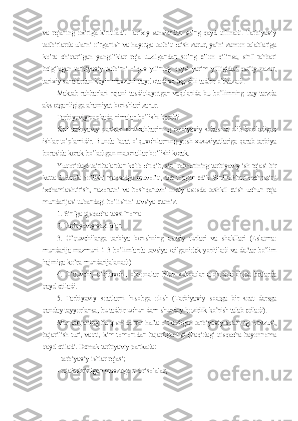 va   rejaning   oxiriga   kiritiladi.   Tarixiy   sanalardan   so’ng   qayd   qilinadi.   Tarbiyaviy
tadbirlarda ularni o’rganish va hayotga tadbiq etish zarur, ya’ni zamon talablariga
ko’ra   chiqarilgan   yangiliklar   reja   tuzilgandan   so’ng   e’lon   qilinsa,   sinf   rahbari
belgilagan   tarbiyaviy   tadbirni   o’quv   yilining   qaysi   yarim   yilligidan   qat’iy   nazar,
tarixiy sanalardan keyin mavzuni qayd etadi va tegishli tadbir o’tkazadi.
Maktab   rahbarlari   rejani   tasdiqlayotgan   vaqtlarida   bu   bo’limning   qay   tarzda
aks etganligiga ahamiyat berishlari zarur.
Tarbiyaviy papkada nimalar bo’lishi kerak?
Sinf   tarbiyaviy   papkasi   sinf   rahbarining  tarbiyaviy   sohasida   olib   boriladigan
ishlar to’plamidir. Bunda faqat o’quvchilarning yosh xususiyatlariga qarab tarbiya
borasida kerak bo’ladigan materiallar bo’lishi kerak.
Yuqoridagi tajribalardan kelib chiqib, sinf rahbarining tarbiyaviy ish rejasi bir
katta daftarda bo’lishi maqsadga muvofiq, deb topgan edik. Sinf rahbari mehnatini
ixchamlashtirish,   nazoratni   va   boshqaruvni   ilmiy   asosda   tashkil   etish   uchun   reja
mundarijasi tubandagi bo’lishini tavsiya etamiz.
1. Sinfga qisqacha tavsifnoma.
2. Tarbiyaviy vazifalar.
3.   O’quvchilarga   tarbiya   berishning   asosiy   turlari   va   shakllari   (Eslatma:
mundarija mazmuni 1-3 bo’limlarda tavsiya etilganidek yoritiladi va daftar bo’lim
hajmiga ko’ra mundarijalanadi).
4.   O’quvchi,   o’qituvchi,   ota-onalar   bilan   suhbatlar   alohida-alohida   betlarda
qayd etiladi.
5.   Tarbiyaviy   soatlarni   hisobga   olish   (Tarbiyaviy   soatga   bir   soat   darsga
qanday tayyorlansa, bu tadbir uchun dam shunday hozirlik ko’rish talab etiladi).
Mundarijaning bu qismida xar hafta o’tkazilgan tarbiyaviy soatning mavzusi,
bajarilish turi, vaqti, kim tomonidan bajarilganligi (haqidagi qisqacha bayonnoma
qayd etiladi. Demak tarbiyaviy papkada:
- tarbiyaviy ishlar rejasi;
- rejalashtirilgan mavzuga oid risolalar; 