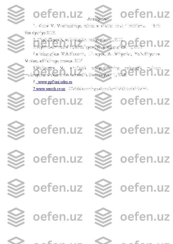 Adabiyotlar
1.   Kotov   V.   Vospitatelnaya   rabota   v   shkole:   op ы t   i   problem ы .   –   SPb:
Sev.siyaniye 2003.
2. G’aybullayev N. va boshqalar. Pedagogika. T., 2000.
3. Ziyomuxammedov B., Abdullayeva Sh. «Pedagogika». T., 2000.
4.«Pedagogika»   V.A.Slastenin,   I.F.Isayev,   A.I.Mihyenko,   Ye.N.Shiyanov.
Moskva. «Shkolnaya pressa». 2004
5.Mahkamov   M.   «Bo’lajak   tarbiyachilarning   pedagogik   muloqot
madaniyatini shakllantirish nomzodlik dissertasiyasi. T., 2005.
6  .    www.ppf.uni.udm.ru   
7.    www.search.re.uz     - O’zbekistonning axborotlarni izlab topish tizimi. 