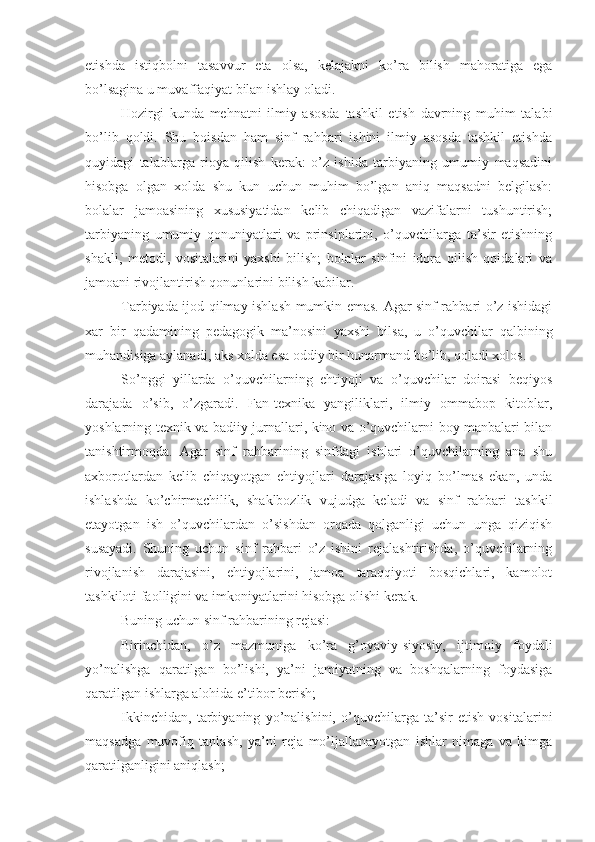 etishda   istiqbolni   tasavvur   eta   olsa,   kelajakni   ko’ra   bilish   mahoratiga   ega
bo’lsagina u muvaffaqiyat bilan ishlay oladi.
Hozirgi   kunda   mehnatni   ilmiy   asosda   tashkil   etish   davrning   muhim   talabi
bo’lib   qoldi.   Shu   boisdan   ham   sinf   rahbari   ishini   ilmiy   asosda   tashkil   etishda
quyidagi   talablarga   rioya   qilish   kerak:   o’z   ishida   tarbiyaning   umumiy   maqsadini
hisobga   olgan   xolda   shu   kun   uchun   muhim   bo’lgan   aniq   maqsadni   belgilash:
bolalar   jamoasining   xususiyatidan   kelib   chiqadigan   vazifalarni   tushuntirish;
tarbiyaning   umumiy   qonuniyatlari   va   prinsiplarini,   o’quvchilarga   ta’sir   etishning
shakli,   metodi,   vositalarini   yaxshi   bilish;   bolalar   sinfini   idora   qilish   qoidalari   va
jamoani rivojlantirish qonunlarini bilish kabilar.
Tarbiyada ijod qilmay ishlash mumkin emas. Agar sinf rahbari o’z ishidagi
xar   bir   qadamining   pedagogik   ma’nosini   yaxshi   bilsa,   u   o’quvchilar   qalbining
muhandisiga aylanadi, aks xolda esa oddiy bir hunarmand bo’lib, qoladi xolos.
So’nggi   yillarda   o’quvchilarning   ehtiyoji   va   o’quvchilar   doirasi   beqiyos
darajada   o’sib,   o’zgaradi.   Fan-texnika   yangiliklari,   ilmiy   ommabop   kitoblar,
yoshlarning texnik va badiiy jurnallari, kino va o’quvchilarni boy manbalari bilan
tanishtirmoqda.   Agar   sinf   rahbarining   sinfdagi   ishlari   o’quvchilarning   ana   shu
axborotlardan   kelib   chiqayotgan   ehtiyojlari   darajasiga   loyiq   bo’lmas   ekan,   unda
ishlashda   ko’chirmachilik,   shaklbozlik   vujudga   keladi   va   sinf   rahbari   tashkil
etayotgan   ish   o’quvchilardan   o’sishdan   orqada   qolganligi   uchun   unga   qiziqish
susayadi.   Shuning   uchun   sinf   rahbari   o’z   ishini   rejalashtirishda,   o’quvchilarning
rivojlanish   darajasini,   ehtiyojlarini,   jamoa   taraqqiyoti   bosqichlari,   kamolot
tashkiloti faolligini va imkoniyatlarini hisobga olishi kerak.
Buning uchun sinf rahbarining rejasi:
Birinchidan,   o’z   mazmuniga   ko’ra   g’oyaviy-siyosiy,   ijtimoiy   foydali
yo’nalishga   qaratilgan   bo’lishi,   ya’ni   jamiyatning   va   boshqalarning   foydasiga
qaratilgan ishlarga alohida e’tibor berish;
Ikkinchidan,   tarbiyaning   yo’nalishini,   o’quvchilarga   ta’sir   etish   vositalarini
maqsadga   muvofiq   tanlash,   ya’ni   reja   mo’ljallanayotgan   ishlar   nimaga   va   kimga
qaratilganligini aniqlash; 