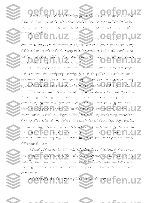 Mehnat  tarbiyasi  va kasb  tanlashga yo’llashda  o’quvchilar uchun o’qish va
o’quv ishini oqilona tashkil  etish, shuningdek o’ziga-o’zi xizmat, ijtimoiy foydali
mehnat,   texnik   ixtirochilik,   kasb   tanlash   ishlarini   tashkil   etish   bilan   bog’liq
tadbirlar ko’rsatiladi. 
Kechalar,   ertaliklar,   kitobxonlar   anjumani,   suhbatlar   o’tkazish,   ko’rilgan
kinofilm   va   spektaklni   muhokama   qilish,   havaskorlar   to’garagi   qo’shiq   va   badiiy
o’qish tanlovi, rasmlar ko’rigi, muzey va ko’rgazmalarga borish, «O’quvchilar va
yoshlar   musiqasi»   haftaligi,   kino,   teatrlarga   borish-bularning   hammasi   estetik
tarbiya masalasining mazmunini tashkil etadi.
2.   Pedagogik   jamoa   bilan   aloqa   bo’limida   sinfda   dars   berayotgan
o’qituvchilarni   sinf   tarbiyaviy   ishlariga   jalb   qilish   yo’llari   o’quvchilar   uchun
qo’shimcha   mashg’ulotlar,   fan   va   ijodiy   to’garaklar,   munozaralar,   ilmiy
anjumanlar, qiziqarli uchrashuvlar, fan haftaliklari bilan bog’liq ishlar yoritiladi. 
Oila   va   jamoatchilik   bilan   ishlash   bo’limida   esa   oila   va   o’quv   yurtining
o’quvchilarga   qo’yadigan   axloqiy   talablarni   ishlab   chiqishga   qaratilgan   tadbirlar
ko’rsatiladi,   ota-onalar   va   jamoatchilikning   sinf   hayotini   va   faoliyatini   tashkil
etishda qanday yordamlar berishlari belgilab chiqiladi, ota-onalar majlislari va ota-
onalar   uchun   tashkil   etiladigan   suhbat,   ma’ruza,   anjumanlarning   mavzulari,
kimning   oilasiga   borishi   va   boshqa   bir   qator   ishlar   aniqlashtiriladi.   Ayniqsa,   bu
o’rinda   jamoatchilik   bilan   hamkorlik,   chunonchi,   ishlab   chiqarish   korxonalarida,
turar   joylarning   oila   va   o’quv   yurtiga   yordam   beruvchi   komissiyalari   bilan
aloqalar,   ularni   sinf   hayotiga   jalb   qilish   yo’llari   va   shaklini   belgilashda   alohida
e’tibor berish lozim. 
Rejalashtirishda   xar   bir   bo’limda   ko’plab   tadbirlarni   ko’rsatish   shart   emas.
Chunki   xar   bir   tadbir   hamisha   bir   necha   tarbiyaviy   vazifani   hal   qiladi.   Ishning
muvaffaqiyatini   tadbirlarning   miqdori   emas   balki   o’quvchilarga   tarbiyaviy   ta’sir
etishning   darajasi   sifati   va   tizimini   belgilashni   hayotiy   tajribalar   xam
ko’rsatmoqda.
Reja bir oylik, choraklik, yarim yillik qilib tuzilishi mumkin.  