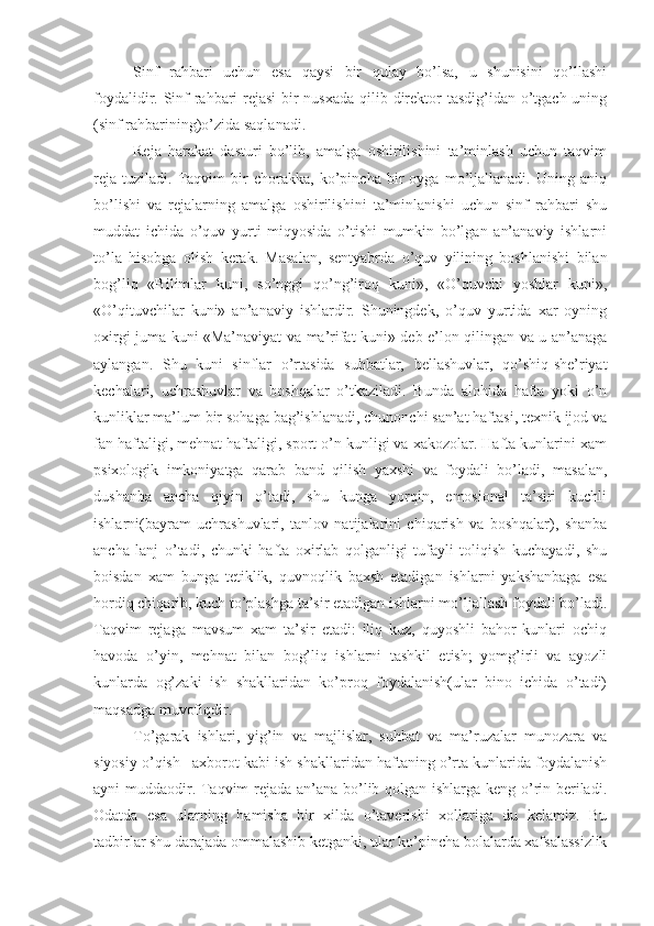 Sinf   rahbari   uchun   esa   qaysi   bir   qulay   bo’lsa,   u   shunisini   qo’llashi
foydalidir. Sinf  rahbari rejasi  bir  nusxada  qilib direktor  tasdig’idan o’tgach uning
(sinf rahbarining)o’zida saqlanadi.
Reja   harakat   dasturi   bo’lib,   amalga   oshirilishini   ta’minlash   uchun   taqvim
reja   tuziladi.   Taqvim   bir   chorakka,   ko’pincha   bir   oyga   mo’ljallanadi.   Uning   aniq
bo’lishi   va   rejalarning   amalga   oshirilishini   ta’minlanishi   uchun   sinf   rahbari   shu
muddat   ichida   o’quv   yurti   miqyosida   o’tishi   mumkin   bo’lgan   an’anaviy   ishlarni
to’la   hisobga   olish   kerak.   Masalan,   sentyabrda   o’quv   yilining   boshlanishi   bilan
bog’liq   «Bilimlar   kuni,   so’nggi   qo’ng’iroq   kuni»,   «O’quvchi   yoshlar   kuni»,
«O’qituvchilar   kuni»   an’anaviy   ishlardir.   Shuningdek,   o’quv   yurtida   xar   oyning
oxirgi juma kuni «Ma’naviyat va ma’rifat kuni» deb e’lon qilingan va u an’anaga
aylangan.   Shu   kuni   sinflar   o’rtasida   suhbatlar,   bellashuvlar,   qo’shiq-she’riyat
kechalari,   uchrashuvlar   va   boshqalar   o’tkaziladi.   Bunda   alohida   hafta   yoki   o’n
kunliklar ma’lum bir sohaga bag’ishlanadi, chunonchi san’at haftasi, texnik ijod va
fan haftaligi, mehnat haftaligi, sport o’n kunligi va xakozolar. Hafta kunlarini xam
psixologik   imkoniyatga   qarab   band   qilish   yaxshi   va   foydali   bo’ladi,   masalan,
dushanba   ancha   qiyin   o’tadi,   shu   kunga   yorqin,   emosional   ta’siri   kuchli
ishlarni(bayram   uchrashuvlari,   tanlov   natijalarini   chiqarish   va   boshqalar),   shanba
ancha   lanj   o’tadi,   chunki   hafta   oxirlab   qolganligi   tufayli   toliqish   kuchayadi,   shu
boisdan   xam   bunga   tetiklik,   quvnoqlik   baxsh   etadigan   ishlarni   yakshanbaga   esa
hordiq chiqarib, kuch to’plashga ta’sir etadigan ishlarni mo’ljallash foydali bo’ladi.
Taqvim   rejaga   mavsum   xam   ta’sir   etadi:   iliq   kuz,   quyoshli   bahor   kunlari   ochiq
havoda   o’yin,   mehnat   bilan   bog’liq   ishlarni   tashkil   etish;   yomg’irli   va   ayozli
kunlarda   og’zaki   ish   shakllaridan   ko’proq   foydalanish(ular   bino   ichida   o’tadi)
maqsadga muvofiqdir.
To’garak   ishlari,   yig’in   va   majlislar,   suhbat   va   ma’ruzalar   munozara   va
siyosiy o’qish –axborot kabi ish shakllaridan haftaning o’rta kunlarida foydalanish
ayni muddaodir. Taqvim rejada an’ana bo’lib qolgan ishlarga keng o’rin beriladi.
Odatda   esa   ularning   hamisha   bir   xilda   o’taverishi   xollariga   du   kelamiz.   Bu
tadbirlar shu darajada ommalashib ketganki, ular ko’pincha bolalarda xafsalassizlik 