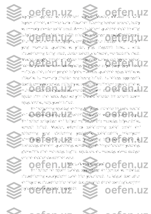 kayfiyatini   uyg’otadi   va   qiziqishlarni   sovitadi.   Masalan,   «Mustaqillik   kuni»
bayram   qilinishi,   «Bilimlar   kuni»   o’tkazilishi   bularning   barchasi   tantanali,   badiiy
va ommaviy qismdan tashkil topadi. Ammo bu ishlarni uyushtirish shakli bir xilligi
tufayli xam uning ta’siri kam bo’lib qoladi va ko’zlangan maqsadga erishilmaydi.
Shuning uchun sinf rahbari, aytaylik, armiya kuni uchun o’tadigan ishlarni xar yili
yangi   mazmunda   uyushtirsa   va   yildan,   yilga   o’zgartirib   borsa,   u   xolda
o’quvchilarning faolligi ortadi, ulardan tashabbus ko’rsatish, manfaatdorlik o’sadi.
Masalan, aytaylik, birinchi yili «Vatan himoyachilar kuni»ga atab bayram kechasi,
ikkinchi   yili   «Motamsaro   ona»   haykaliga   gulchambar   qo’yish,   keyingi   yili   otish,
mo’ljalga olish, to’siqni yengish bo’yicha musobaqa uyushtirish rejaga kiritilsa va
o’tkazilsa   bu   mazmuniy   jihatidan   rang-barang   bo’ladi.   Bu   ishlarga   tayyorgarlik
davrida armiyamiz tarixiga oid badiiy va ommabop kinofilmlarni tomosha qilish va
muhokama   etish,   mo’yqalam   ixlosmandlari   tanlovini   e’lon   qilish   kabilar   xam
rejadan   o’rin   olish   kerak.   Agar   xar   yilni   ana   shu   ishlardan   biri   tanlanib   taqvim
rejaga kiritilsa, natija yaxshi bo’ladi.
Sinf   rahbarining rejasidagi  sinfning  faoliyatiga  oid ishlar   bir   necha  parallel
sinf   qatnashuvida   kuchlarning   birlashtirib   o’tkazilishi   vaqtni   va   kuchni   tejaydi.
Sinf   rahbari   tanlaydigan   sinf   faoliyati   ma’lum   bir   aniq   maqsadga   bo’ysundirilsa,
samarali   bo’ladi.   Masalan,   «Kamolot»   tashkilotining   tashkil   topishi   sinf
rahbarining   yangi   a’zolarining   yetakchilik,   tashkilotchilik   imkoniyatini
ta’minlashga,   umumjamoa   tashkilotida   yoshlarning   biror   ishni   bajarish   va
boshqalarga erishishni uyushtirishga xamda ularni sinfning an’analarini yaratishga
g’amxo’rlik qilish mahoratiga bog’liq. Rejada ana shu maqsadga xizmat  etadigan
aniq ish shakllari aks ettirilishi zarur.
Reja tuzish texnologiyasi
Sinf   rahbari   ish   rejasini   tuzishga   tayyorgarli gi   sinf   jamoasi   va   individual
o’quvchilarning   xususiyatlarini   tuzish   bilan   yakunlanadi.   Bu   kelgusi   davr   uchun
sinf hayoti va o’quvchilar  bilan ishlash  dasturini ishlab chiqish texnologik zanjirini
joylashtirishning dastlabki bosqichidir. 