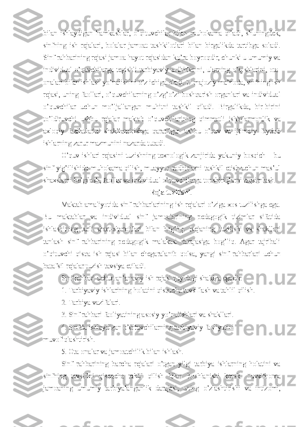 bilan   ishlaydigan   hamkasblar,   o’qituvchilar   bilan   muhokama   qiladi,   shuningdek,
sinfning   ish   rejalari,   bolalar   jamoat   tashkilotlari   bilan   birgalikda   tartibga   soladi.
Sinf rahbarining rejasi  jamoa  hayot rejasidan ko’ra boyroqdir, chunki u umumiy va
individual o’quvchilarga tegishli ta rbiyaviy   tadbirlarini, ularning o’qishlarini, ota-
onalari bilan ishlash yo’nalishini o’z ichiga oladi. U majoziy ma’noda, sinfning ish
rejasi, uning   faol lari, o’quvchilarning o’z g’ o’zi boshqarish organlari va individual
o’quvchilar   uchun   mo’ljallangan   muhit ni   tashkil   qiladi.   Birgalikda,   bir-birini
to’ldiruvchi   ushbu   rejalar   maktab   o’quvchilarining   qimmatli   ishbilarmonlik   va
axloqiy   fazilatlarini   shakllantirishga   qaratilgan   ushbu   o’quv   va   ijtimoiy   foydali
ishlarning zarur mazmunini nazarda tutadi.
O’quv   ishlari   rejasini   tuzishning   texnologik  zanjirida   yakuniy  bosqich   -   bu
sinf yig’ilishida muhokama qilish, muayyan tadbirlarni tashkil etish uchun mas’ul
shaxslarni  belgilash ,  faol lar va individual o’quvchilarga topshiriqlarni taqsimlash.
Reja tuzilishi .
Maktab amaliyotida sinf rahbarlarining ish rejalari  o’ziga xos  tuzilishga ega.
Bu   maktablar   va   individual   sinf   jamoalarining   pedagogik   tizimlar   sifatida
ishlashining   turli   shart-sharoitlari   bilan   bog’liq.   Rejaning   t uzilishi   va   shakllari
tanlash   sinf   rahbarining   pedagogik   malakasi   darajasiga   bog’liq.   Agar   tajribali
o’qituvchi   qisqa   ish   rejasi   bilan   chegaralanib   qolsa,   yangi   sinf   rahbar lar i   uchun
batafsil   rejalar tuzish tavsiya etiladi.
Sinf rahbari uchun an’anaviy ish rejasi quyidagi shaklga ega dir:
1. Ta rbiyaviy  ishlarining holatini qisqacha tavsiflash va tahlil qilish.
2. Ta rbiya  vazifalari.
3. Sinf rahbari faoliyatining asosiy yo’nalishlari va shakllari.
4. Sinfda ishlaydigan o’qituvchilarning ta rbiyaviy  faoliyatini 
muvofiqlashtirish.
5. Ota-onalar va jamoatchilik bilan ishlash.
Sinf   rahbarining   barcha   rejalari   o’tgan   yilgi   ta rbiya   ish lar ning   holatini   va
sinfning   tavsifini   qisqacha   tahlil   qilish   bilan   boshlanishi   kerak.   Tavsifnoma
jamoa ning   umumiy   ta rbiyalanganlik   darajasi,   uning   o’zlashtirishi   va   intizomi, 