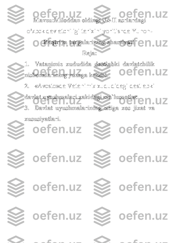 M	avzu:	Miloddan oldingi 	III	-II	 asrlardagi 	
o’zbek davlatchiligi tarixini yoritishda Yunon	-	
Baqtriya tangalarining ahamiyati.	 	
Reja	: 	
1.	 	Vatanimiz  xududida  dastlabki  davlatchilik 	
nishonalarining yuzaga kelishi.	 	
2.	 	«Avesto»da Vatanimiz xududidagi dastlabki 	
davlat uyushmalari xakidagi ma`lumotlar.	 	
3.	 	Davl	at  uyushmalarining  uziga  xos  jixat  va 	
xususiyatlari.	 	
 
 	  