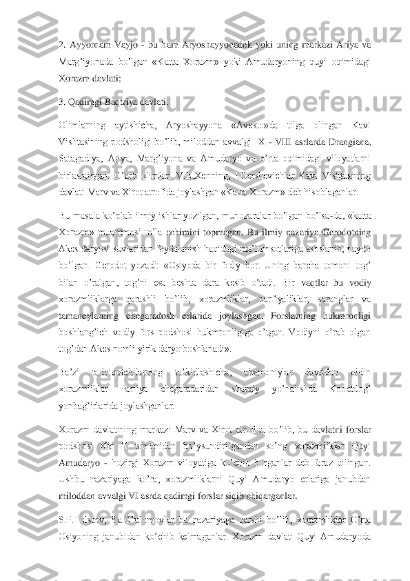 2.  Ayyornam  Vayjo 	- bu  ham  Aryoshayyonadek  yoki  uning  markazi  Ariya  va 	
Marg’iyonada  bo’lgan  «Katta  Xorazm»  yoki  Amudaryoning  quyi  oqimidagi 
Xorazm da	vlati;	 	
3. Qadimgi Baqtriya davlati.	 	
Olimlarning  aytishicha,  Aryoshayyona  «Avesto»da  tilga  olingan  Kavi 
Vishtasining  podsholigi  bo’lib,  miloddan  avvalgi  IX 	- VIII  asrlarda  Drangiana, 	
Satagadiya,  Ariya,  Marg’iyona  va  Amudaryo  va  o’rta  oqimidagi  viloyatlarni 
birlashtirgan.  G’arb  olimlari  V.B.Xenning,  I.Gershevichlar  Kavi  Vishtasining 
davlati Marv va Xirot atrofida joylashgan «Katta Xorazm» deb hisoblaganlar.	 	
Bu  masala  ko’plab  ilmiy  ishlar  yozilgan,  munozaralar  bo’lgan  bo’lsa	-da,  «katta 	
Xorazm»  muammosi  to’la  e	chimini  topmagan.  Bu  ilmiy  nazariya  Gerodotning 	
Akes daryosi suvlaridan  foydalanish haqidagi  ma’lumsotlariga  asoslanib,  paydo 
bo’lgan.  Gerodot  yozadi:  «Osiyoda  bir  fodiy  bor.  Uning  barcha  tomoni  tog’ 
bilan  o’ralgan,  tog’ni  esa  beshta  dara  kesib  o’tadi.  Bir	 vaqtlar  bu  vodiy 	
xorazmliklarga  qarashli  bo’lib,  xorazmliklar,  parfiyaliklar,  saranglar  va 
tamaneylarning  chegaradosh  erlarida  joylashgan.  Forslarning  hukmronligi 
boshlang’ich  vodiy  fors  podshosi  hukmronligiga  o’tgan.  Vodiyni  o’rab  olgan 
tog’dan Akes noml	i yirik daryo boshlanadi».	 	
Ba’zi  tadqiqotchilarning  ta’kidlashicha,  ahamoniylar  davridan  oldin 
xorazmliklar  Parfiya  chegaradaridan  sharqiy  yo’nalishda  Kopetdog’ 
yonbag’irlarida joylashganlar.	 	
Xorazm  davlatining  markazi  Marv  va  Xirot  atrofida  bo’lib,  bu  dav	latni  forslar 	
podshosi  Kir  II  tomonidan  bo’ysundirilgandan  so’ng  xorazmliklar  Quyi 
Amudaryo 	- hozirgi  Xorazm  viloyatiga  ko’chib  borganlar  deb  faraz  qilingan. 	
Ushbu  nazariyaga  ko’ra,  xorazmliklarni  Quyi  Amudaryo  erlariga  janubdan 
miloddan avvalgi VI asrda q	adimgi forslar siqib chiqarganlar.	 	
S.P.Tolstov,  Ya.G’ulomovlar  bu  nazariyaga  qarshi  bo’lib,  xorazmliklar  O’rta 
Osiyoning  janubidan  ko’chib  kelmaganlar.  Xorazm  davlati  Quyi  Amudaryoda  