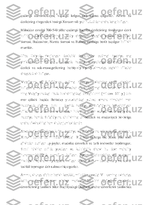 qadimgi  zamonlardayoq  vujudga  kelgan  deb  xulosa  qilganlar.  Ammo  bu 
davlatning chegaralari hozirgi Xorazm vil	oyati hududidan ancha keng bo’lgan.	 	
Miloddan avvalgi 700	-540 yillar qadimgi Baqtriya davlatining rivojlangan davri 	
bo’lib,  bu  yirik  davlatning  hududiy  chegaralir  Marg’ob  vohasi.  Hindiqush 
tizmasi,  Badaxshon,  Nurota  tizmasi  va  Buxoro  vohasiga  borib  taqalgan	 bo’lishi 	
mumkin.	 	
O’rta  Osiyoda  rivojlangan  dastlabki  davlatlardan  qadimgi  Baqtriya  eng 
yiriklaridan  biri  bo’lgan.  Bu  davrda  Baqtriya  viloyatlariga  qadimgi  Xorazm 
davlati  va  sak	-massagetlarning  harbiy	-siyosiy  uyushmasiga  tegishli  o’lkalar 	
chegaradosh bo’lg	an.	 	
Marg’iyona  va  So’g’diyona  qadimg  Baqtriya  davlatining  ayrim  qismlari 
bo’lganligi  haqida  turli  manbalar  xabar  qiladi.  Qadimgi  fors  podshosi  Doro  I 
ning  Marg’iyonadagi  Frada  boshchiligidagi  qo’zg’olonni  (mil.avv.  521  y.)  tor	-	
mor  qilishi  haqida  Behistup  y	ozuvlaridagi  xulosa:  «mana  nimalarni  men 	
Baqtriyada  qildim».  Doro  III  davrida  Baqtriya  va  So’g’diyona  birlashtirilgan 
o’lka  bo’lib,  unda  Bess  ismli  satran  hokimlik  qilgan  vaziyati  va  Marg’iyona, 
Baqtriya  hamda  So’g’diyona  aholisining  urf	-odatlari  va  madani	yati  bir	-biriga 	
ancha o’xshashligi ham shular jumlasidandir.	 	
Arxeologik  manbalarga  ko’ra,  Baqtriya  va  So’g’diyona  viloyatlariga  nisbatan, 
Xorazm  tuprog’ida  miloddan  avvalgi  IX 	- VIII  asrlarga  oid  paxsa  yoki  xom 	
g’ishtdan  qurilgan  uy	-joylar,  mudofaa  devorla	ri  va  turli  inshootlar  topilmagan. 	
Sopol  idishlar  qo’lda  yasalgan  va  kulolchilik  charxi  bu  davr  mahalliy 
hunarmandchiligida  noma’lum  bo’lgan.  Ayrim  tadqiqotchilar  shu  vaziyatni 
hisobga  olib,  ahamoniylargacha  bo’lgan  davrda  Xorazm  tuprog’ida  yirik  davlat 
ta	shkil topmagan deb xulosa chiqarganlar.	 	
Ammo,  shunga  e’tibor  berish  kerakki,  miloddan  avvalgi  VII  asrning  oxirlariga 
kelib,  qadimgi  Xorazm  shahar  markazlaridan  biri  Qo’zaliqir  mudofaa 
devorlarining tuzilishi bilan Baqtriyadagi Qiziltepa shahar devorlarini 	tuzilishida  