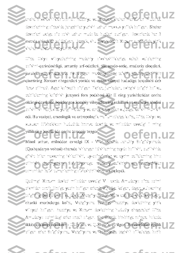ancha  o’xshashliklar  topildi.  Baqtriya  va  Xorazm  shahar  markazlari  mudofaa 
devorlarining  o’rtasida  jangchilar  yurishi  uchun  maxsus  yo’lak  bo’lgan. 	Shahar 	
devorlari  ustiga  o’q  otish  uchun  mudofaa  burjlari  qurilgan.  Devorlarda  har  2 
metrda  shinak	lar qoldirilgan.  Demak,  shu  davrga kelib  Xorazm  tuprog’ida  yirik 	
shahar markazlari paydo bo’ldi.	 	
O’rta  Osiyo  viloyatlarining  madaniy  o’xshashliklariga  sabab  xalqlarning 
qo’shni	-qarindoshligi,  umumiy  urf	-odatlari,  tili,  savdo	-sotiq,  madaniy  aloqalari, 	
janub	da  yuqori  darajada  rivodlangan  madaniyatning  ta’siri,  janubiy  aholi  bir 	
qismining  Xorazm  chegaralari  yonida  va  aynan  viloyat  hududiga  tarqalishi  deb 
faraz  qilinadi.  Agar  ko’rsatib  o’tilgan  fikrlar,  jumladan,  oxirgisi  to’g’ri  bo’lsa, 
qabilalarning  ko’chish 	jarayoni  fors  podshosi  Kir  II  ning  yurishlaridan  ancha 	
oldingi davrlarda boshlangan Janubiy viloyatlarning vakillari va mahalliy aholisi 
qo’shilish natijasida yangi madaniy va etnik jarayonlar vujudga kelishi mumkin 
edi. Bu vaziyat, arxeologik va antropolo	gik ma’lumotlarga ko’ra, O’rta Osiyo va 	
xususan  O’zbekiston  hududida  bronza  davrida  va  miloddan  avvalgi  1  ming 
yillikning boshlarida ancha taraqqiy topgan.	 	
Misol  uchun,  miloddan  avvalgi  IX 	- VIII  asrlarda  Janubiy  So’g’diyonada 	
(Qashqadaryo vohasi) charxda 	ishlangan idishlarning paydo bo’lishi, qurilishida 	
g’isht  bilan  naxsaning  ishlatilishi,  uy	-qo’rg’onlar  va  ayrim  qal’alarning  bino 	
qilinishi  Baqtriyaning  So’g’diyonaga  madaniy  ta’sirini  va  baqtriyaliklar 
tomonidan ba’zi tumanlarning o’zlashtirilishini tasdi	qlaydi.	 	
Qadimgi  Xorazm  davlati  miloddan  avvalgi  VII  asrda  Amudaryo  o’rta  oqimi 
qismidan  tortib  Orolga  yaqin  bo’lgan  erlarda  vujudga  kelgan,  degan  xulosaning 
to’g’riligi  tasdiqlandi.  Bu  davlat  Marg’iyonadagi  Marv  atrofida  shakllanmagan, 
chunki  manbalarga  ko	’ra,  Marg’iyona  qadimgi  Baqtriya  davlatining  yirik 	
viloyati  bo’lgan.  Baqtriya  va  Xorazm  davlatining  hududiy  chegaralari  O’rta 
Amudaryo  oqimidagi  erlar  orqali  o’tgan.  Shu  erlarda  bir	-biriga  ro’para  holatda 	
ikkita qadimgi istehkom 	- Odoytepa va Qushqal’a qur	ilgan. Xorazmliklar egalik 	
qilgan  erlar  So’g’diyona,  Marg’iyona  va  Baqtriyaga  tegishli  o’lkalarga  borib  