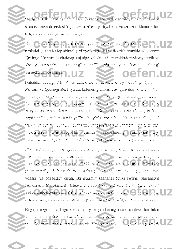 taqalgan Balki shuning uchun ham Gekaney xorazmliklar viloyatini parfiylardan 
sharqiy tomonda joylashtirgan Gerodot esa parfiyaliklar va xorazmliklarini	 erlari 	
chegaradosh bo’lgan deb ko’rsatgan.	 	
Kir  II  O’rta  Osiyoning  janubiy  viloyatlarini  istilo  qilib,  shu  erning  bir  qismi 
aholisini yurtimizning shimoliy viloyatlariga siqib chiqarish mumkin edi, ammo 
Qadimgi  Xorazm  davlatining  vujudga  kelishi  turli  mura	kkab  madaniy,  etnik  va 	
siyosiy  jarayonlar  bilan  bog’liq  bo’lib,  ahamoniylar  davridan  oldingi 
zamonlarda boshlangan.	 	
Miloddan avvalgi VII 	- VI asrlarda shakllangan va ancha yirik bo’lgan Qadimgi 	
Xorazm va Qadimgi Baqtriya davlatlarining aholisi qon	-qarindos	h elatlar bo’lib, 	
bir	-biriga o’xshash tilda gaplashganlar va yaqin madaniy an’analarga ega edilar. 	
Bu  davrda  jamiyatning  hududiy  bo’linishi  ko’zga  tashlanib  o’rtoqlashuv 
jarayoni  kuchaydi.  Shaharlar  qishloq  xo’jalik  ekinzorlari  bilan  o’ralib,  qal’alar 
payd	o  bo’ldi,  muhim  savdo  yo’llari  bo’yicha  tayanch  istehkomlar  qurildi,  turli 	
makonlar  qurilishida  mudofaa  inshootlarning  ahamiyati  birinchi  o’ringa  chiqdi, 
mustahkam  qal’a	-panogohlar  qurildi,  makonlarning  harbiy	-ma’muriy, 	
hunarmandchilik yoki qishloq xo’jali	k faoliyati yanada ko’proq yuzaga chiqdi.	 	
O’zbekistonning turli viloyatlarida arxeologlar qadimgi shahar xarobalarni topib 
tekshirdilar.  Ko’plab  arxeologik  topilmalarning  dalolat  berishicha,  bu 
shaharning  ba’zilarning  yoshi  2700  yildan  kam  emas.  Ularga  Afr	osiyob 	
(Samarqand),  Qiziltepa  (Surxon  vohasi),  Uzunqir,  Erqo’rg’on  (Qashqadaryo 
vohasi)  va  boshqalar  kiradi.  Bu  qadimiy  shaharlar  tarixi  hozirgi  Samarqand 
(Afrosiyob,  Marokanda),  Kitob	-Shahrisabz  (Uzunqir)  yoki  Qarshi  (Erqo’rg’on) 	
hududlarida davom etdi. Y	a’ni, O’zbekistonning ko’pgina zamonaviy shaharlari 	
ancha qadimgi shaharlar tarixi bilan yaqin aloqadorlik ko’zga tashlanib turibdi.	 	
Eng  qadimgi  shaharlarga  xos  umumiy  belgi  ularning  mudofaa  devorlari  bilan 
o’ralganligidir. Devorlar suv to’ldirilgan chuqur	 xandaq bilan o’ralgan bo’lib, bu 	
mudofaa  tizimi  ancha  mustahkam  edi.  Shaharlar  ichki  qal’a,  aholini  guzarlari,  