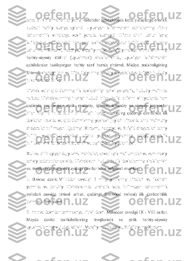 tarqaldi. Ko’chmanchilar yarog’	-aslahalar taraqqiyotida katta yutuqlarga erishib, 	
qudratli  harbiy  kuchga  aylandi.  Uyushgan  ko’chmanchi  qabila	larning  o’troq 	
dehqonchilik  vohalarga  xavfi  yanada  kuchaydi.  O’troq  aholi  uchun  keng 
ko’lamdagi  va  ishonchli  himoyani  tashkil  qilish  zarur  bo’lib  qoldi.  Shuning 
uchun  ham  Xorazm,  Baqtriya,  Marg’iyona  va  So’g’diyonadagi  o’troq  aholining 
harbiy	-siyosiy  ittif	oqi  (uyushmasi)  shakllanishida,  uyushgan  ko’chmanchi 	
qabilalardan  tuzilayotgan  harbiy  xavf  hamda  ehtimol,  Midiya  podsholigining 
Shimoli	-sharqiy Eron va O’rta Osiyoning janubiy chegaralariga bo’lgan hududiy 	
bosqini sabab bo’ldi.	 	
O’zbek  xalqi  ajdodlarining  i	lk  davlatchiligi  tarixi  geografik,  hududiy  ma’noda 	
nafaqat  O’zbekistonning  hozirgi  hududi  bilan,  balki  qo’shni  viloyatlarda  ham 
qadimda  yuz  bergan  etnik,  madaniy,  ijtimoiy	-iqtisodiy  va  siyosiy  jarayonlar 	
bilan  bog’liq  holda  talqin  qilinmog’i  lozim.  Tarixni	ng  qadimgi  davrlarida  ilk 	
davlatlar  orasida  va  ajdodlarimizning  yashash  joylari  o’rtasida  aniq  ma’muriy 
chegaralar  bo’lmagan.  Qadimgi  Xorazm,  Baqtriya  va  So’g’d  chegaralari  tabiiy 
bo’lib,  yaqin  hududlardagi  o’troq  yashash  joylarning  tabiiy  geografik 
bo’luv	chisi sifatida dashtlar, cho’l va tog’lardan foydalanilgan.	 	
Xulosa  qilib  aytganda,  yozma  manbalar,  arxeologik  ma’lumotlar  va  zamonaviy 
tarixiy  tadqiqotlar  asosida  O’zbekiston  hududida  ilk  davlatlarning  shakllanishi 
va rivojlanishi jarayoni quyidagi davrlar	 bilan belgilash mumkin:	 	
1.  Bronza  davri.	 Miloddan  avvalgi  2  ming  yillikning  o’rtalari  va  ikkinchi 	
yarmida  va  janubiy  O’zbekistonda  unchalik  katta  bo’lmagan  dehqonchilik 
vohalari  asosida  (misol  uchun,  qadimgi  Sherobod  vohasi)  ilk  davlatchilik 
tizimiga o’ti	sh davri.	 	
2.  Bronza  davridan  temir  asriga  o’tish  davri.	 Miloddan  avvalgi  IX 	- VIII  asrlar. 	
Mayda  davlat  tashkilotlarning  rivojlanishi  va  yirik  harbiy	-siyosiy 	
uyushmalarning vujudga kelishi. Marg’iyona, Baqtriya, So’g’diyona, Xorazm.	  