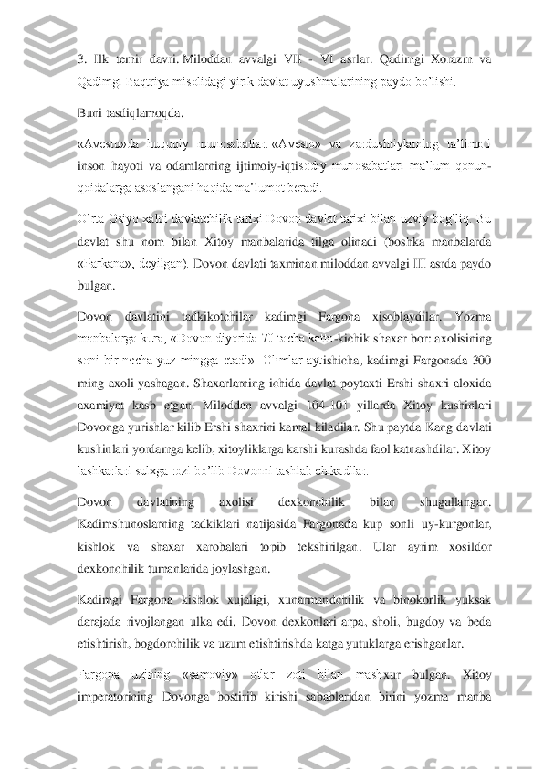 3.  Ilk  temir  davri.	 Mil	oddan  avvalgi  VII 	- VI  asrlar.  Qadimgi  Xorazm  va 	
Qadimgi Baqtriya misolidagi yirik davlat uyushmalarining paydo bo’lishi.	 	
Buni tasdiqlamoqda.	 	
«Avesto»da  huquqiy  munosabatlar.	 «Avesto»  va  zardushtiylarning  ta’limoti 	
inson  hayoti  va  odamlarning  ijtimoiy	-iqti	sodiy  munosabatlari  ma’lum  qonun	-	
qoidalarga asoslangani haqida ma’lumot beradi.	 	
O’rta Osiyo xalqi davlatchilik tarixi Dovon davlat tarixi bilan uzviy bog’liq. Bu 
davlat  shu  nom  bilan  Xitoy  manbalarida  tilga  olinadi  (boshka  manbalarda 
«Parkana», deyilgan). 	Dovon davlati taxminan miloddan avvalgi III asrda paydo 	
bulgan.	 	
Dovon  davlatini  tadkikotchilar  kadimgi  Fargona  xisoblaydilar.  Yozma 
manbalarga kura, «Dovon diyorida 70 tacha katta	-kichik shaxar bor: axolisining 	
soni  bir  necha  yuz  mingga  etadi».  Olimlar  ayt	ishicha,  kadimgi  Fargonada  300 	
ming  axoli  yashagan.  Shaxarlarning  ichida  davlat  poytaxti  Ershi  shaxri  aloxida 
axamiyat  kasb  etgan.  Miloddan  avvalgi  104	-101  yillarda  Xitoy  kushinlari 	
Dovonga yurishlar kilib Ershi shaxrini kamal kiladilar. Shu paytda Kang da	vlati 	
kushinlari yordamga kelib, xitoyliklarga karshi kurashda faol katnashdilar. Xitoy 
lashkarlari sulxga rozi bo’lib Dovonni tashlab chikadilar.	 	
Dovon  davlatining  axolisi  dexkonchilik  bilan  shugullangan. 
Kadimshunoslarning  tadkiklari  natijasida  Fargonada  kup  sonli  uy	-kurgonlar, 	
kishlok  va  shaxar  xarobalari  topib  tekshirilgan.  Ular  ayrim  xosildor 
dexkonchilik tumanlarida joylashgan.	 	
Kadimgi  Fargona 	kishlok  xujaligi,  xunarmandchilik  va  binokorlik  yuksak 	
darajada  rivojlangan  ulka  edi.  Dovon  dexkonlari  arpa,  sholi,  bugdoy  va  beda 
etishtirish, bogdorchilik va uzum etishtirishda katga yutuklarga erishganlar.	 	
Fargona  uzining  «samoviy»  otlar  zoti  bilan  mash	xur  bulgan.  Xitoy 	
imperatorining  Dovonga  bostirib  kirishi  sabablaridan  birini  yozma  manba  