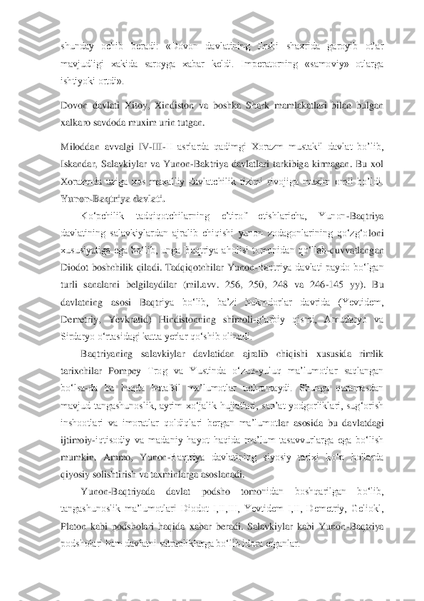 shunday  ochib  beradi:  «Dovon  davlatining  Ershi  shaxrida  garoyib  otlar 
mavjudligi  xakida  saroyga  xabar  keldi.  Imperatorning  «samoviy»  otlarga 
ishtiyoki ortdi».	 	
Dovon  d	avlati  Xitoy,  Xindiston  va  boshka  Shark  mamlakatlari  bilan  bulgan 	
xalkaro savdoda muxim urin tutgan.	 	
Miloddan  avvalgi  IV	-III	-II  asrlarda  qadimgi  Xorazm  mustakil  davlat  bo’lib, 	
Iskandar,  Salavkiylar  va  Yunon	-Baktriya  davlatlari  tarkibiga  kirmagan.  Bu  xol 	
Xo	razmda  uziga  xos  maxalliy  davlatchilik  tizimi  rivojiga  muxim  omil  bo’ldi.	 	
Yunon	-Baqtriya davlati.	 	
Ko‘pchilik  tadqiqotchilarning  e’tirof  etishlaricha,  Yunon	-Baqtriya 	
davlatining  salavkiylardan  ajralib  chiqishi  yunon  zodagonlarining  qo‘zg‘o	loni 	
xususiyatiga  ega  bo‘lib,  unga  Baqtriya  aholisi  tomonidan  qo‘llab	-quvvatlangan 	
Diodot  boshchilik  qiladi.  Tadqiqotchilar  Yunon	-Baqtriya  davlati  paydo  bo‘lgan 	
turli  sanalarni  belgilaydilar  (mil.avv.  256,  250,  248  va  246	-145  yy).  Bu 	
davlatning  asosi  Baqtr	iya  bo‘lib,  ba’zi  hukmdorlar  davrida  (Yevtidem, 	
Demetriy,  Yevkratid)  Hindistonning  shimoli	-g‘arbiy  qismi,  Amudaryo  va 	
Sirdaryo o‘rtasidagi katta yerlar qo‘shib olinadi. 	 	
Baqtriyaning  salavkiylar  davlatidan  ajralib  chiqishi  xususida  rimlik 	
tarixchilar  Pompe	y  Trog  va  Yustinda  o‘zuq	-yuluq  ma’lumotlar  saqlangan 	
bo‘lsa	-da  bu  haqda  batafsil  ma’lumotlar  uchramaydi.  Shunga  qaramasdan 	
mavjud  tangashunoslik,  ayrim  xo‘jalik  hujjatlari,  san’at  yodgorliklari,  sug‘orish 
inshootlari  va  imoratlar  qoldiqlari  bergan  ma’lumot	lar  asosida  bu  davlatdagi 	
ijtimoiy	-iqtisodiy  va  madaniy  hayot  haqida  ma’lum  tasavvurlarga  ega  bo‘lish 	
mumkin.  Ammo,  Yunon	-Baqtriya  davlatining  siyosiy  tarixi  ko‘p  hollarda 	
qiyosiy solishtirish va taxminlarga asoslanadi. 	 	
Yunon	-Baqtriyada  davlat  podsho  tomo	nidan  boshqarilgan  bo‘lib, 	
tangashunoslik  ma’lumotlari  Diodot  I,II,III,  Yevtidem  I,II,  Demetriy,  Geliokl, 
Platon  kabi  podsholari  haqida  xabar  beradi.  Salavkiylar  kabi  Yunon	-Baqtriya 	
podsholari ham davlatni satrapliklarga bo‘lib idora etganlar. 	  