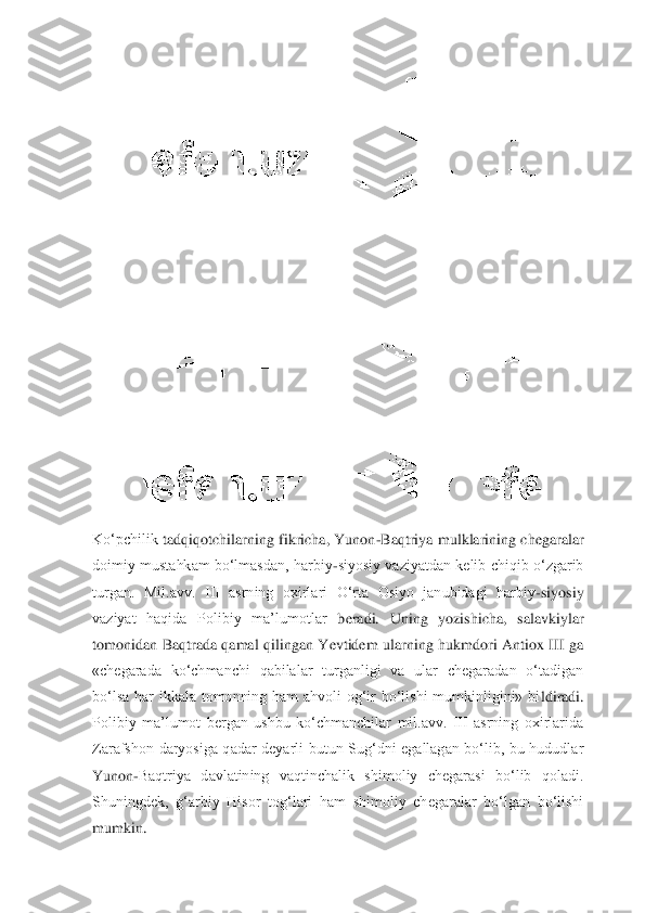  	
Ko‘pchilik 	tadqiqotchilarning  fikricha,  Yunon	-Baqtriya  mulklarining  chegaralar 	
doimiy  mustahkam  bo‘lmasdan, harbiy	-siyosiy  vaziyatdan kelib  chiqib o‘zgarib 	
turgan.  Mil.avv.  III  asrning  oxirlari  O‘rta  Osiyo  janubidagi  harbiy	-siyosiy 	
vaziyat  haqida  Polibiy  ma’lumotlar 	beradi.  Uning  yozishicha,  salavkiylar 	
tomonidan  Baqtrada  qamal  qilingan  Yevtidem  ularning  hukmdori  Antiox  III  ga 
«chegarada  ko‘chmanchi  qabilalar  turganligi  va  ular  chegaradan  o‘tadigan 
bo‘lsa  har  ikkala  tomonning  ham  ahvoli  og‘ir  bo‘lishi  mumkinligini»  bi	ldiradi. 	
Polibiy  ma’lumot  bergan  ushbu  ko‘chmanchilar  mil.avv.  III  asrning  oxirlarida 
Zarafshon  daryosiga  qadar  deyarli  butun  Sug‘dni  egallagan  bo‘lib,  bu  hududlar 
Yunon	-Baqtriya  davlatining  vaqtinchalik  shimoliy  chegarasi  bo‘lib  qoladi. 	
Shuningdek,  g‘arbi	y  Hisor  tog‘lari  ham  shimoliy  chegaralar  bo‘lgan  bo‘lishi 	
mumkin. 	  