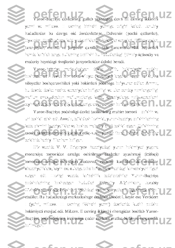 Yunon	-Baqtriya  davlatining  gullab  yashnagan  davri  III  asrning  ikkinchi 	
yarmi  va  mil.avv.  II  asrning  birinchi  yarmiga  to‘g‘ri  keladi.  Janubiy 
hududlardan  bu  davrga  oid  Jondavlattepa,  Dalvarz	in  (pastki  qatlamlar), 	
Oyxonim, Qorabog‘tepa kabi yodgorliklardan hokimlar saroylari, ibodatxonalar, 
turar	-joylar,  mehnat  va  jangovar  qurollar,  turli  hunarmandchilik  buyumlari 	
hamda  ko‘plab  tanga  pullarning  topilishi  bu  hududlardagi  ijtimoiy	-iqtisodiy  va 	
m	adaniy hayotdagi rivojlanish jarayonlaridan dalolat beradi. 	 	
Yunon	-Baqtriya  markazlashgan  davlat  bo‘lib,  hokimiyatni  podsho 	
boshqarar  edi.  Davlat  bir  nechta  viloyat  (satrapiya)  larga  bo‘lingan  bo‘lib,  bu 
viloyatlar  boshqaruvchilari  yoki  hokimlari  podshoga 	bo‘ysunar  edilar.  Ammo, 	
bu  davrda  davlat  nechta  satrapiyalar  bo‘lganligi  va  ular  qanday  nomlanganligi 
ma’lum  emas.  Strabon  ma’lumotlariga  ko‘ra,  satrapiyalarga  noib  satraplarni 
tayinlashda qarindoshchilik an’analariga amal qilingan bo‘lishi mumkin. 	 	
Yunon	-Baqtriya podsholigi davlat tuzilishining muhim tomoni 	– qo‘shin va 	
uni tashkil etish edi. Avvalo, ta’kidlash lozimki,  yunon	-baqtriya qo‘shinlarining 	
katta qismini baqtriyaliklar va boshqa mahalliy aholi tashkil etgan. Qo‘shinning 
asosiy harakatlantiruvchi 	kuchlari otliq	-suvoriylardan iborat bo‘lgan. Qo‘shinlar 	
tarkibida harbiy fillar ham bo‘lgan. 	 	
O‘z  vaqtida  V.  V.  Grigoryev  Baqtriyadagi  yunon  hokimiyati  yagona 	
monarxiya  tomonidan  amalga  oshirilmay  davlatlar  uyushmasi  (ittifoqi) 
tomonidan  amalga  oshirilgani	 dastavval,  nisbatan  kuchlilar,  ular  orasidan 	
«baqtriyaliklar», keyin esa «ularga tobe bo‘lganlar» haqidagi konsepsiyani ilgari 
surgan  edi.  Hozirgi  vaqtda  ko‘pchilik  tadqiqotchilar  Yunon	-Baqtriya 	
podsholarining  boshqargan  hududlari  Shimoliy  Afg‘oniston,  Ja	nubiy 	
O‘zbekiston  va  Hindiqushdan  janubdagi  ayrim  viloyatlar  bo‘lganligini  e’tirof 
etadilar. Bu hududlardagi markazlashagn davlatda Diodot I, keyin esa Yevtidem 
I  (ya’ni,  mil.avv.  III  asrning  ikkinchi  yarmi)  davrlarida  kuchli  podsho 
hokimiyati mavjud edi. 	Mil.avv. II asrning ikkinchi choragidan boshlab Yunon	-	
Baqtriya  podsholigining  inqiroziga  qadar  davlatda  mutlaq  birlik  va  barqarorlik 
bo‘lmagan. 	  