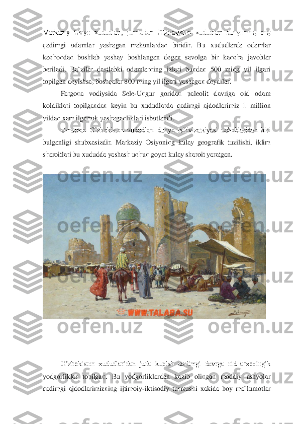 Markaziy  Osiyo  xududlari,  jumladan  O’zbekiston  xududlari  dunyoning  eng 
qadimgi  odamlar  yashagan  makonlardan  biridir.  Bu  xududlarda  odamlar 
kachondan  boshlab  yashay  boshlangan  degan  savolga  bir  kancha	 javoblar 	
beriladi.  Ba`zilar  dastlabki  odamlarning  izlari  bundan  500  ming  yil  ilgari 
topilgan deyishsa, boshqalar 800 ming yil ilgari yashagan deydilar. 	 	
 	Fargona  vodiysida  Sele	-Ungur  goridan  paleolit  davriga  oid  odam 	
koldiklari  topilgandan  keyin  bu  xududl	arda  qadimgi  ajdodlarimiz  1  million 	
yildan xam ilgarrok yashaganliklari isbotlandi. 	 	
 	Umuman  O’zbekiston  xududlari  dunyo  tsilivizatsiyasi  uchoklaridan  biri 	
bulganligi  shubxasizdir.  Markaziy  Osiyoning  kulay  geografik  tuzilishi,  iklim 
sharoitlari bu xududda 	yashash uchun goyat kulay sharoit yaratgan. 	 	
 	 	
 	
 
 
 	
O’zbekiston  xududlaridan  juda  kuplab  qadimgi  davrga  oid  arxeologik 	
yodgorliklar  topilgan.  Bu  yodgorliklardan  kazib  olingan  moddiy  ashyolar 
qadimgi  ajdodlarimizning  ijtimoiy	-iktisodiy  turmushi  xakida  boy  ma`lumo	tlar  