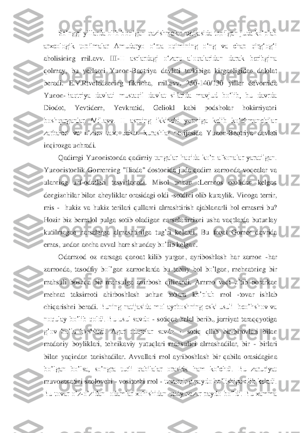 So‘nggi  yillarda  olib  borilgan  qazishmalar  natijasida  topilgan  juda  ko‘plab 	
arxeologik  topilmalar  Amudaryo  o‘rt	a  oqimining  o‘ng  va  chap  qirg‘og‘i 	
aholisining  mil.avv.  III	-II  asrlardagi  o‘zaro  aloqalaridan  darak  beribgina 	
qolmay,  bu  yerlarni  Yunon	-Baqtriya  davlati  tarkibiga  kirganligidan  dalolat 	
beradi.  E.V.Rtveladzening  fikricha,  mil.avv.  250	-140/130  yillar  davomid	a 	
Yunon	-Baqtriya  davlati  mustaqil  davlat  sifatida  mavjud  bo‘lib,  bu  davrda 	
Diodot,  Yevtidem,  Yevkratid,  Geliokl  kabi  podsholar  hokimiyatni 
boshqarganlar.  Mil.avv.  II  asrning  ikkinchi  yarmiga  kelib  ko‘chmanchilar 
zarbalari  va  o‘zaro  taxt  uchun  kurashlar  nat	ijasida  Yunon	-Baqtriya  davlati 	
inqirozga uchradi. 	 	
Qadimgi  Yunonistonda  qadimiy	 tangalar  haqida  ko’p  afsonalar  yaratilgan. 	
Yunonistonlik  Gomerning  "Iliada"  dostonida  juda  qadim  zamonda  voqealar  va 
ularning  urf	-odatlari  tasvirlanadi.  Misol  uchun  :Lemnos  orolidan  kelgan 	
dengizchilar bilan	 aheyliklar orasidagi oldi 	-sotdini olib kuraylik. 	Vinoga temir, 	
mi	s 	-  hukiz  va  hukiz  terilari 	qullarni  almashtirish  ajabla	nar	li  hol	 emasmi  bu? 	
Hozir  biz  bemalol  pulga  sotib  oladigan  narsalarimizni  usha  va	qtlarda  butunlay 	
kut	ilm	aga	n narsalarga  almashtiril	ga  tug	’ri  kelard	i, 	Bu	 faqat  Gomer  davrida 	
emas, undan ancha a	vval ham shunday b	o’	lib kelgan.	 	
Odamzod  oz  narsaga 	qanoat  kilib  yurgan,  a	yribo	sh	lash  har  zamo	n 	-har 	
zamonda,  tasod	fiy  b	ol’	gan  zamonlarda  bu  ta	biiy	 hol  b	o’	lgan,  mehnatning  bir 	
mahsuli  bo	shq	a  bir  m	ahsulga  anirbosh 	qilinardi.  Ammo 	vaqt 	o’	tib 	borar	kan 	
mehnat  taksimoti  ahirboshlash  uchun  tobara  k	o’plab	 	mol 	-tovar  ishlab 	
chi	qarishni  beradi.	 Buning  natijasida  mol  ayrboshning  eski  usuli    beo’hshov  va 	
noqulay  bo’lib  qoldi.  Bu  usul  savdo 	- sotiqqa  halal  ber	ib.,  jamiyat  taraqqyotiga 	
g’ov  bo’la  boshladi.  Agar  odamlar  savdo 	– sotiq  qllib  bir	-birovlari  bilan 	
madaniy  boyliklari,  tehnikaviy  yutuqlari  mahsulini  almashadilar,  bir 	- birlari 	
bilan  yaqindan  tanishadilar.  Avvallari  mol  ayriboshlash  bir  qabila  orasidagin	a 	
bo’lgan  bo’lsa,  so’ngra  turli  qabilalar  orasida  ham  ko’chdi.  Bu  zaruriyat 
muvozanatini saqlovchi 	- vositachi mol 	- tovarning paydo bo’lishiga olib keladi. 	
Bu  tovar  o’z	-o’zidan    odamlar  xohishidan  qatiy  nazar  paydo  bo’ldi.  Bu  xamma  