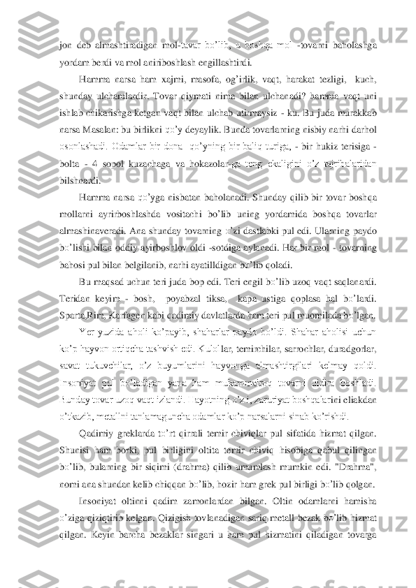 jon  deb  almashtiradigan	 mol	-tavar  bo’lib,  u  boshqa  mol 	-tovarni  baholashga 	
yordam berdi va mol aniriboshlash engillashtirdi.	 	
Hamma  narsa  ham 	xaj	m	i,  masofa,  og	’irlik,  va	qt,  harakat  tezligi,    kuch, 	
shunda	y ulcha	ml	ardir.  Tovar 	qiymat	i  nima  bilan  ulchanadi?	 hamma  va	qt  uni 	
ishlab  chi	karishga  ketgan  va	qt  bilan  ulchab  utirmaysiz 	- ku.  Bu  juda  murakkab 	
narsa Masalan: bu birlikni 	qo’y	 deyaylik.	 Bunda tovarlarning nisbiy narhi darhol 	
osonlashadi.  Odamlar  bir  dona    qo’yning  bir  baliq  turiga, 	- bir  hukiz  terisiga 	- 	
bolta 	- 4  sopol  kuzachaga 	va  hokazolar	-ga  teng  ekaligini  o’z  tajribalaridan 	
bilshnardi.	 	
Ha	m	ma  narsa 	qo’y	ga  nisbatan  baholanadi. 	Sh	unday 	qilib  bir  tovar  bosh	qa 	
mollarni  a	yri	rboshlashda  vositachi  bo	’lib  uning 	yo	rdamida  bosh	qa  to	varlar 	
almashina	veradi	. Ana  shunda	y to	varning 	o’	zi  dastl	abki  pul  edi.  Ula	rning  pa	ydo 	
bo’	lish	i bilan  oddiy  ayirboshlov  oldi 	-sotdiga  a	ylanadi.  Har  bir  mol 	- to	varning 	
bahosi pul bilan belgilanib, narhi ayatilldigan b	o’	lib 	qol	adi.	 	
Bu maqsad uchun t	eri juda bop edi. Teri engil b	o’	lib uzo	q va	qt sa	qlana	rdi. 	
Terida	n keyim 	- bosh,    po	yabzal  tiksa,    kapa  ustiga 	qoplasa  hal  b	o’	lardi. 	
Sparta,Rim, Karfagen kabi 	qadimi	y davlatlarda ham teri pul mu	om	ilada b	o’	lgan	. 	
Yer  yuzida  aholi  ko’payib,  shaharlar  paydo  bo’ldi.  Shahar  aholisi  uchun 	
ko’p hayvon ortiqcha tashvish edi. Kulol	lar, temirchilar, sarrochlar, duradgorlar, 	
savat  tukuvchilar,  o’z  buyumlarini  hayvonga  almashtirgilari  kelmay  qoldi. 
Insoniyat  pul  bo’ladigan  yana  ham  mukammalroq  tovarni  qidira  boshladi. 
Bunday tovar uzoq vaqt izlandi. Hayotning o’z i, zaruriyat boshqalar	ini eliakdan 	
o’tkazib, metallni tanlamaguncha odamlar ko’p narsalarni sinab ko’rishdi.	 	
Q	adimi	y greklarda  t	o’	rt 	qirrali  temir  chivi	qlar  pul  si	fatida  hizmat 	qilgan. 	
Sh	unisi  ham  borki,  pul  birligini  oltita  t	emir  chivi	q hisobiga	 qabul 	qi	lingan 	
bo’	lib,  bularnin	g  bir  si	qimi 	(drahma	)  q	ilib  u	mum	lash  mumkin  edi.	 "Drahma", 	
nomi ana shundan kelib chi	qq	an b	o’	lib, hozir ham grek pul 	birligi b	o’	lib 	qolgan.	 	
Insoniyat  oltinni 	qadim  zamonlardan  bilgan.	 Oltin  odamlar	ni  hamisha 	
o’	ziga 	qizi	qtirib  kelgan. 	Q	izigish  tovlanadigan 	sari	q metall  bezak  b	o’	lib  hizmat 	
qilgan.  Ke	yin  barcha  b	ezaklar  singari  u  ham  pul  hizmatini 	qiladigan  tovarga  