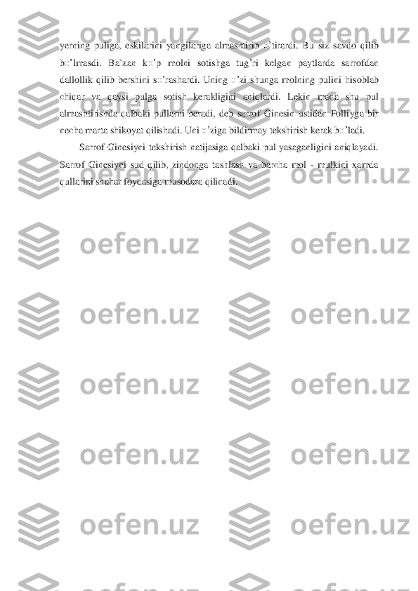 yerning  puliga,  eskilarini  yangil	ariga  almashtirib 	o’	tirardi.  Bu	 siz  savdo 	qilib 	
bo’	lmasdi.  Ba`zan  k	o’	p  molni  sotishga  tug	’ri  kelgan  pa	ytlarda  sarro	fdan 	
dallollik 	qilib  bershi	ni	 so’	rashardi.  Uning 	o’	zi  shun	ga  molning 	pulini  hisoblab 	
chi	qar  va 	qaysi  pulga  sotish  kerakligini  ani	qlardi.  Lekin  mana  shu  pul 	
almashtiri	sh	da 	qalbaki  pullarni  beradi,  deb  sarrof  Ginesin  ustidan  Polli	yga  bir 	
ne	cha marta shikoyat 	qilishadi. Uni 	o’	ziga bildirma	y tekshirish kerak b	o’	ladi.	 	
Sarrof  Ginesiyni  tekshirish  natijasiga  qalbaki  pul  yasaganligini  aniqlayadi. 	
Sarrof  Ginesiyni  sud  qilib,  zindonga 	tashlash  va  barcha  mol 	- mulkini  xamda 	
qullarini shahar foydasiga musodara qilinadi.	 	
 
 
 
  