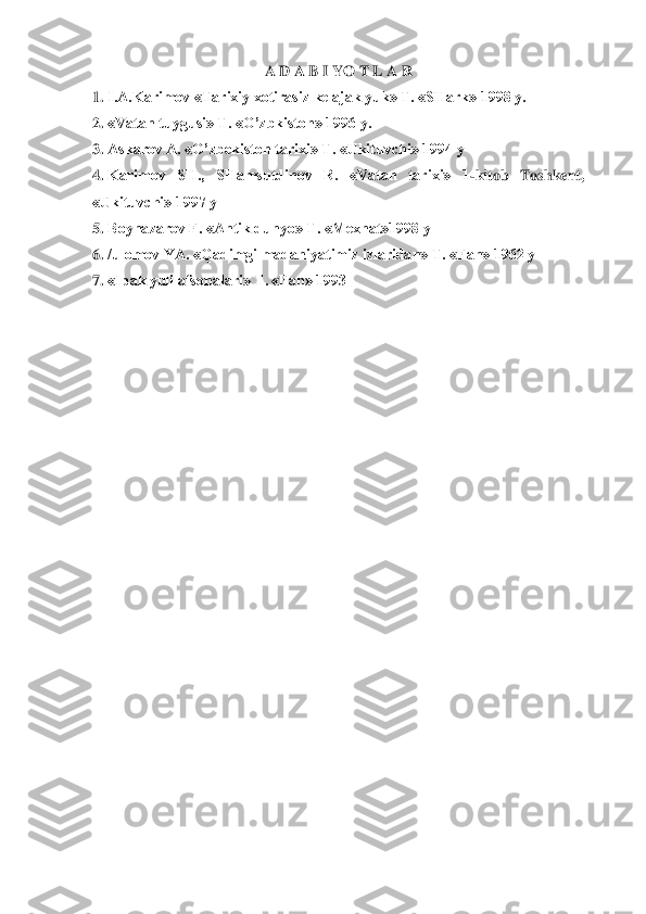 A D A B I YO T L A R	 	
1.	 I.A.Karimov «Tarixiy xotirasiz kelajak yuk» T. «SHark» 1998 y.	 	
2.	 «Vatan tuygusi» T. «O’zbkiston» 1996 y. 	 	
3.	 Askarov A. «O’zbekiston tarixi» T. «Ukituvchi» 1994 y	 	
4.	 Karimov  SH.,  SHamsutdinov  R.  «Vatan  tarixi»  1	-kitob  Toshken	t, 	
«Ukituvchi» 1997 y	 	
5.	 Boynazarov F. «Antik dunyo» T. «Mexnat»1998 y	 	
6.	 /ulomov YA. «Qadimgi madaniyatimiz izlaridan» T. «Fan» 1962 y	 	
7.	 «Ipak yuli afsonalari» T. «Fan» 1993	 	
 
  