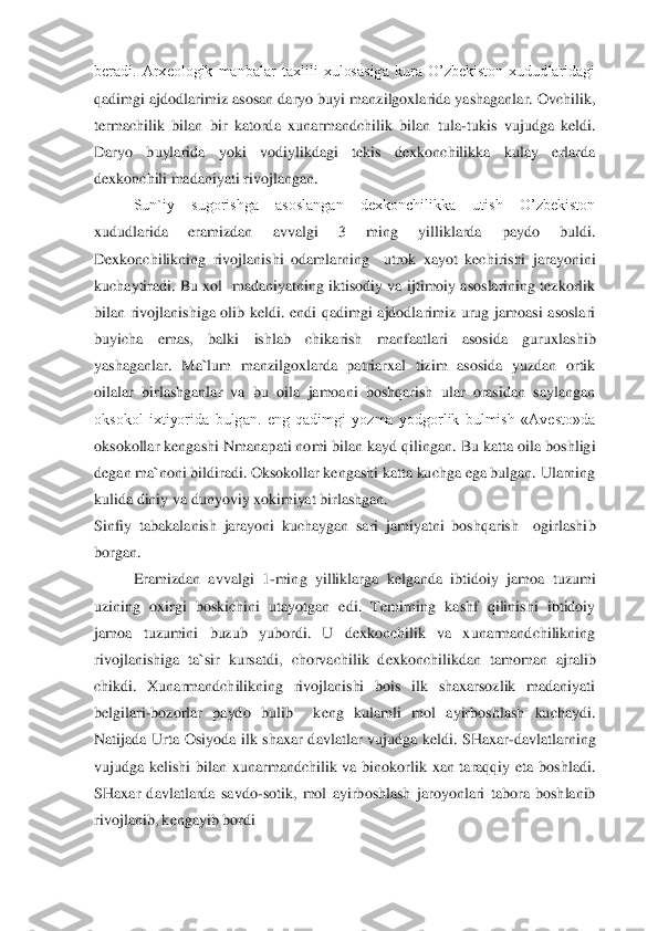 beradi.  Arxeologik  manbalar  taxlili  xulosasiga  kura  O’zbekiston  xududlaridagi 
qadimgi ajdodlarimiz asosan daryo buyi manzilgoxlarida yashaganlar. Ovchilik, 
termachilik  bilan  bir  katorda  xunarmandchilik  bilan  tula	-tukis  vujudga  keldi. 	
Daryo  buylarida  y	oki  vodiylikdagi  tekis  dexkonchilikka  kulay  erlarda 	
dexkonchili madaniyati rivojlangan.	 	
 	Sun`iy  sugorishga  asoslangan  dexkonchilikka  utish  O’zbekiston 	
xududlarida  eramizdan  avvalgi  3  ming  yilliklarda  paydo  buldi. 
Dexkonchilikning  rivojlanishi  odamlarning   	utrok  xayot  kechirishi  jarayonini 	
kuchaytiradi.  Bu xol   madaniyatning iktisodiy  va  ijtimoiy  asoslarining tezkorlik 
bilan  rivojlanishiga  olib  keldi.  endi  qadimgi  ajdodlarimiz  urug  jamoasi  asoslari 
buyicha  emas,  balki  ishlab  chikarish  manfaatlari  asosida  gur	uxlashib 	
yashaganlar.  Ma`lum  manzilgoxlarda  patriarxal  tizim  asosida  yuzdan  ortik 
oilalar  birlashganlar  va  bu  oila  jamoani  boshqarish  ular  orasidan  saylangan 
oksokol  ixtiyorida  bulgan.  eng  qadimgi  yozma  yodgorlik  bulmish  «Avesto»da 
oksokollar kengashi Nman	apati nomi bilan kayd qilingan. Bu katta oila boshligi 	
degan ma`noni bildiradi. Oksokollar kengashi katta kuchga ega bulgan. Ularning 
kulida diniy va	 dunyoviy xokimiyat birlashgan.	 	
Sinfiy  tabakalanish  jarayoni  kuchaygan  sari  jamiyatni  boshqarish    ogirlashi	b 	
borgan. 	 	
 	Eramizdan  avvalgi  1	-ming  yilliklarga  kelganda  ibtidoiy  jamoa  tuzumi 	
uzining  oxirgi  boskichini  utayotgan  edi.  Temirning  kashf  qilinishi  ibtidoiy 
jamoa  tuzumini  buzub  yubordi.  U  dexkonchilik  va  xunarmandchilikning 
rivojlanishiga  ta`sir  kursatdi, 	chorvachilik  dexkonchilikdan  tamoman  ajralib 	
chikdi.  Xunarmandchilikning  rivojlanishi  bois  ilk  shaxarsozlik  madaniyati 
belgilari	-bozorlar  paydo  bulib    keng  kulamli  mol  ayirboshlash  kuchaydi. 	
Natijada  Urta  Osiyoda  ilk  shaxar  davlatlar  vujudga  keldi.  SHaxar	-davlatlarning 	
vujudga  kelishi  bilan  xunarmandchilik  va  binokorlik  xan  taraqqiy  eta  boshladi. 
SHaxar  davlatlarda  savdo	-sotik,  mol  ayirboshlash  jaroyonlari  tabora  boshlanib 	
rivojlanib, kengayib bordi	 	  