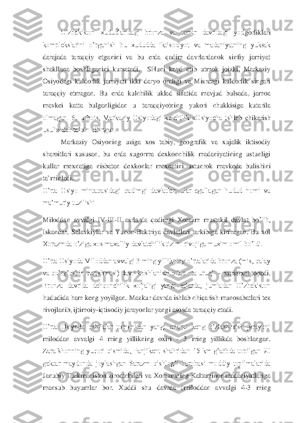   	O’zbekiston  xududlaridagi  bronza  va  temir  davridagi  yod	gorliklari 	
komplekslarini  o’rganish  bu  xududda  iktisodiyot  va  madaniyatning  yuksak 
darajada  taraqqiy  etganini  va  bu  erda  qadim  davrlardanok  sinfiy  jamiyat 
shakllana  boshlaganini  kursatadi.    SHuni  kayd  etib  utmok  joizki,  Markaziy 
Osiyodagi  kuldorlik  jamiyat	i  ikki  daryo  oraligi  va  Misrdagi  kuldorlik  singari 	
taraqqiy  etmagan.  Bu  erda  kulchilik  uklad  sifatida  mavjud  bulsada,  jamoa 
mavkei  katta  bulganligidan  u  taraqqiyotning  yukori  chukkisiga  kutarila 
olmagan.  SHu  bois,  Markaziy  Osiyodagi  kulchilik  «Osiyocha  ish	lab  chikarish 	
usuli» deb talqin qilingan. 	 	
 	Markaziy  Osiyoning  uziga  xos  tabiy,  geografik  va  xujalik  iktisodiy 	
sharoitlari  xususan,  bu  erda  sugorma  dexkonchilik  madaniyatining  ustunligi 
kullar  mexnatiga  nisbatan  dexkonlar  mexnatini  ustunrok  mavkeda  bulishi	ni 	
ta`minladi.	  	
O’rta  Osiyo  mintaqasidagi  qadimgi  davlatlar,  ular  egallagan  hudud  nomi  va 
ma’muriy tuzilishi	 	
Miloddan  avvalgi  IV	-III	-II  asrlarda  qadimgi  Xorazm  mustakil  davlat  bo	’lib, 	
Iskandar,  Salavkiylar  va  Yunon	-Baktriya  davlatlari  tarkibiga  kirmagan.  Bu  xol 	
Xorazmda o’ziga xos maxalliy davlatchilik tizimi rivojiga muxim omil bo’ldi.	 	
O’rta Osiyoda Miloddan avvalgi 3 ming yillikning o’rtalarida bronza (mis, qalay 
va qo’rg’oshin 	qorishmasi) davri boshlanishi bilan ota urug’i 	- patriarxat topadi. 	
Bronza  davrida  dehqonchilik  xo’jaligi  yangi  erlarda,  jumladan  O’zbekiston 
hududida ham keng yoyilgan. Mazkur davrda ishlab chiqarish munosabatlari tez 
rivojlanib, ijtimoiy	-iqtisodiy jarayo	nlar yangi asosda taraqqiy etadi.	 	
O’rta  Osiyoda  qabilalar  tomonidan  yangi  erlarni  keng  o’zlashtirish  jarayoni 
miloddan  avvalgi  4  ming  yillikning  oxiri 	- 3  ming  yillikda  boshlangan. 	
Zarafshonning  yuqori  qismida,  Panjikent  shahridan  15  km  g’arbda  topilgan  90	 	
gektar  maydonda  joylashgan  Sarazm  qishlog’i  harobasi  moddiy  topilmalarida 
Janubiy  Turkmaniston  ziroatchilari  va  Xorazmning  Kaltaminor  madaniyatlariga 
mansub  buyumlar  bor.  Xuddi  shu  davrda  (miloddan  avvalgi  4	-3  ming  