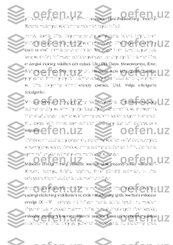 yilliklarda)  Afg’onistonning  shimoli	-sha	rqida  Hind	-Pokistonning  mashhur 	
Xarappa madaniyati vakillarining makonlari paydo bo’ladi.	 	
Bronza  davrida  O’rta  Osiyoning  janubiy  viloyatlarida  baland  bo’yli,  boshi 
cho’zinchoq, yuzi tor odamlarning vakillari tarqalgan. O’rta Osiyoning shimoliy 
dasht  va  cho	’l  qismida  janub  aholisidan  farq  qilgan  boshi  dumaloq,  yuzi  juda 	
keng  va  cho’ziq  bo’lmagan  qabilalar  yashagan. 	Janubiy  qiyofali  odamlar  O’rta 	
er  dengizi  irqining  vakillari  deb  ataladi.  Ular  Olb  Osiyo,  Mesopotamiya,  Eron, 
Afg’oniston,  O’rta  Osiyoning  janubi	,  Hindiston  kabi  katta  grafik  hududga 	
yoyilganlar.  Shimoliy  qiyofali  odamlar  Janubiy  Sibir  hududidan  to  Qozog’iston 
va  O’rta  Osiyoning  shimoli	-sharqiy  qismida,  Ural,  Volga  erlarigacha 	
tarqalganlar.	 	
Miloddan  avvalgi  2  ming  yillikning  ikkinchi  yarmida  O’rta 	Osiyo  hududida 	
qadimgi  janubiy  va  shimoliy  qiyofadagi,  ya’ni  dehqonchilik  va  chorvachilik 
bilan  shug’ullangan  odamlar  vakillarining  aralishib  ketishi  jarayoni  boshlanadi. 
Shu  davrga  kelib  bronza  davri  qabilalari  O’rta  Osiyodagi  turli  elatlarga  asos 
solganl	ar.	 	
O’zbekiston hududida joylashgan shu elatlarning vakillari 	- so’g’dlar, baqtriylar, 	
xorazmiylar va saklar, o’zbek xalqining qadimgi ajdodlaridan bo’lib, ular haqida 
ayrim ma’lumotlar qadimgi yozma manbalarda saqlangan.	 	
Miloddan  avvalgi  1  ming  yillikdan 	boshlab,  yirik  madaniy	-tarixiy  viloyatlar 	- 	
Xorazm,  Baqtriya,  So’g’d,  Farg’ona,  Shosh  (Choch)  qadimdan,  to  o’rta 
asrlargacha Sharq hududlarida juda mashhur bo’lgan.	 	
Antropologik  va  yozma  manbalarning  ma’lumotlari  O’rta  osiyoda  alohida  eng 
qadimgi elatlarni	ng shakllanishi va etnik hududlarning ajrala boshlashi miloddan 	
avvalgi  IX 	- VIII  asrlarga  oid  bo’lgani  haqida  dalolat  beradi.  Bu  masalani 	
o’rganish  juda  murakkab  muammo  bo’lsa  ham,  shubhasiz  aytib  o’tish  kerakki, 
miloddan  avvalgi  VI  asrning  ikkinchi  yarmi	da  Erondagi  ahmoniylar  sulolasi 	
podsholarning  O’rta  Osiyoga  yurishlari  boshlanganda  bu  elatlarning  ajrala  