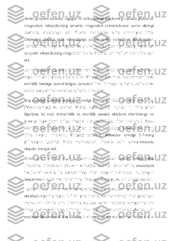 borish jarayoni butunlay tugagan va turli qadimgi xalqlarning hududiy joylashuv 
chegaralari,  viloyatlarning  umumiy  chegaralari  ahmoniylardan  ancha  old	ingi 	
davrlarda  shakllangan  edi.  Yozma  manbalarga  ko’ra  ahmoniylar  O’rta 
Osiyoning  alohida  yirik  viloyatlariga  qarshi  harbiy  yurishlarni  boshlaganlar. 
Demak,  O’rta  Osiyo  viloyatlari  va  aholisi  haqida,  ularning  hududiy  joylashuvi 
va ayrim viloyatlarning cheg	aralari haqida Sharqda turli ma’lumotlar to’plangan 	
edi.	 	
Jahon  tarixidagi  ilk  davlatlar  dehqonchilik  kabi  ishlab  chiqaruvchi  xo’jaliklar 
paydo bo’lgan joylarda shakllandilar. Ming yillar davomida faqat termachilik va 
ovchilik hisobiga yashab kelgan, dehqon	chilikni bilmagan ko’pgina qabilalar va 	
elatlar davlatchilik bosqichiga ko’tarila olmadilar.	 	
Eng  qadimgi  davlatlar  miloddan  avvalgi  4	-ming  yillikda  Ikki  daryo  oralig’ida 	
(Mesopotamiya)  va  qadimgi  Misrda  paydo  bo’ldi.  Bundan  10  ming  yillar 
ilgariyoq  bu  erda	 termachilik  va  ovchilik  asosida  ekinlarni  etishtirishga  va 	
yovvoyi  hayvonlarni  qo’lga  o’rgatish 	- chorvachilikka  o’tish  boshlanadi.  Asta	-	
sekinlik  bilan  dehqonchilik  bu  erdan  qo’shni  hududlarga  (Kavkazorti,  Eron, 
O’rta  Osiyo,  Hindiston,  Xitoyga)  tarqaladi.	 	Miloddan  avvalgi  3	-2-ming 	
yillikdayoq  Qadimgi  Sharq  mamlakatlari  o’rtasida  qalin  tarixiy	-madaniy 	
aloqalar mavjud edi.	 	
Arxeologik  topilmalar  shuni  ko’rsatmoqdaki,  miloddan  avvalgi  2	-ming  yillik 	
o’rtalarida  O’zbekiston  (Surxon  vohasi)da  qadimgi  dehqonchilik	 madaniyati 	
rivojlanishi  asosida  ilk  davlatchilikka  o’tish  jarayoni  boshlanadi.  Bu  jarayon 
bosqichma	-bosqich rivojlanishining o’ziga xos xususiyat va qonunlarga ega edi.	 	
Ilgarigi  o’quv  qo’llanmalari  va  darsliklarda  ilk  davlatlarning  shakllanishini 
ekspluat	atsiyaning  paydo  bo’lishi  yoki  boshqa  kishilar  mehnati  bilan  yaratilgan 	
mahsulotni  o’ziniki  qilib  olishning  vujudga  kelishi  natijasida  jamiyatning  bir	-	
biriga  dushman  sinflarga  bo’linishi  bilan  bog’lab  tushuntirilar  edi.  Aslida,  turli 
manbalar ilk davlatchi	likka o’tishda boshqacha tarixiy vaziyatni ko’rsatmoqda.	  