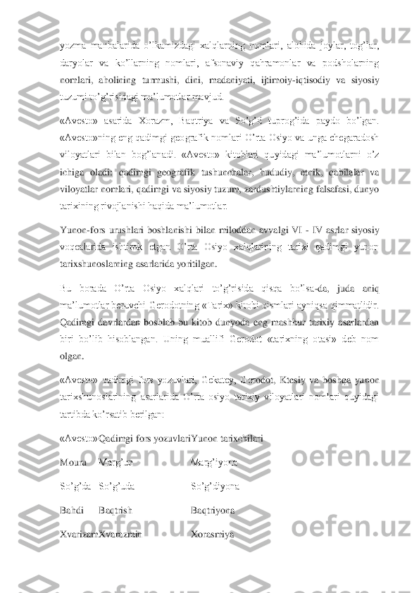 yozma  manbalarida  o’lkamizdagi  xalqlarning  nomlari,  alohida  joylar,  tog’lar, 
daryolar  va  ko’llarning  nomlari,  afsonaviy  qahramonlar  va  podsholarning 
nomlari,  aholining  turmushi,  dini,  madaniyati,  ijtimoiy	-iq	tisodiy  va  siyosiy 	
tuzumi to’g’risidagi ma’lumotlar mavjud.	 	
«Avesto»  asarida  Xorazm,  Baqtriya  va  So’g’d  tuprog’ida  paydo  bo’lgan. 
«Avesto»ning eng qadimgi geografik nomlari O’rta Osiyo va unga chegaradosh 
viloyatlari  bilan  bog’lanadi.  «Avesto»  kitoblari  qu	yidagi  ma’lumotlarni  o’z 	
ichiga  oladi:  qadimgi  geografik  tushunchalar,  hududiy,  etnik,  qabilalar  va 
viloyatlar nomlari, qadimgi va siyosiy tuzum, zardushtiylarning falsafasi, dunyo 
tarixining rivojlanishi haqida ma’lumotlar.	 	
Yunon	-fors  urushlari  boshlanish	i  bilan  miloddan  avvalgi  VI 	- IV  asrlar  siyosiy 	
voqealarida  ishtirok  etgan  O’rta  Osiyo  xalqlarining  tarixi  qadimgi  yunon 
tarixshunoslarning asarlarida yoritilgan.	 	
Bu  borada  O’rta  Osiyo  xalqlari  to’g’risida  qisqa  bo’lsa	-da,  juda  aniq 	
ma’lumotlar beruvchi Ge	rodotning «Tarix» kitobi qismlari ayniqsa qimmatlidir. 	
Qadimgi  davrlardan  boshlab  bu  kitob  dunyoda  eng  mashhur  tarixiy  asarlardan 
biri  bo’lib  hisoblangan.  Uning  muallifi  Gerodot  «tarixning  otasi»  deb  nom 
olgan.	 	
«Avesto»  qadimgi  fors  yozuvlari,  Gekatey,  Ger	odot,  Ktesiy  va  boshqa  yunon 	
tarixshunoslarining  asarlarida  O’rta  osiyo  tarixiy  viloyatlari  nomlari  quyidagi 
tartibda ko’rsatib berilgan:	 	
«Avesto»	 Qadimgi fors yozuvlari	 Yunon tarixchilari	 	
Mouru	 	Marg’un	 	Marg’iyona	 	
So’g’da	 	So’g’uda	 	So’g’diyona	 	
Bahdi	 	Baqtrish	 	Baqtriyona	 	
Xvarizam	 Xvarazmin	 	Xorasmiya	  