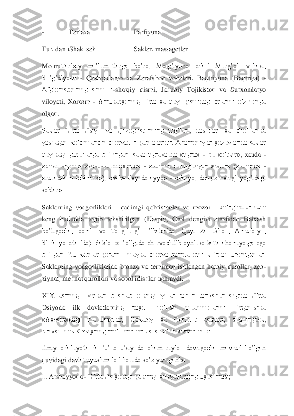 - 	Partava	 	Parfiyona	 	
Tur, danu	 Shak, sak	 	Saklar, massagetlar	 	
Mouru	Tarixiy  ma’lumotlarga  ko’ra,  Marg’iyona  erlari  Murg’ob  vohasi, 	
So’g’diyona 	- Qashqadaryo  va  Zarafshon  vohalari,  Baqtriyona  (Baqtriya) 	- 	
Afg’onistonning  shimoli	-sharqiy  qismi,  Janubiy  Tojikiston  va  Surxondaryo 	
viloyati,  Xorazm 	- Amudaryoning  o’rta  va  quyi  q	ismidagi  erlarini  o’z  ichiga 	
olgan.	 	
Saklar  O’rta  Osiyo  va  Qozog’istonning  tog’lari,  dashtlari  va  cho’llarida 
yashagan  ko’chmanchi  chorvador  qabilalaridir.  Ahamoniylar  yozuvlarida  saklar 
quyidagi  guruhlarga  bo’lingan:  saka  tigraxauda  «tigra» 	- bu  «o’tkir»,	 xauda 	- 	
«bosh  kiyim»,  «saka	-xaumovarka» 	- «xaomani  ulug’lagan  saklar»  («xaoma» 	- 	
«iuqaddam  ichimlik»),  «saka  tiay  darayyo» 	- «daryo,  dengiz  narigi  yog’idagi 	
saklar».	 	
Saklarning  yodgorliklari 	- qadimgi  qabristonlar  va  mozor 	- qo’rg’onlar  juda 	
keng  hududda 	topib  tekshirilgan  (Kaspiy,  Orol  dengizi  atrofidan  Balxash 	
ko’ligacha,  pomir  va  Tangritog’  o’lkalarida,  Quyi  Zarafshon,  Amudaryo, 
Sirdaryo  erlarida).  Saklar xo’jaligida  chorvachilik  ayniqsa  katta  ahamiyatga ega 
bo’lgan.  Bu  kabilar  qoramol  mayda  chorva  hamd	a  otni  ko’plab  urchitganlar. 	
Saklarning  yodgorliklarida  bronza  va  temirdan  ishlangan  harbiy  qurollar,  zeb	-	
ziynat, mehnat qurollari va sopol idishlar uchraydi.	 	
XIX  asrning  oxiridan  boshlab  oldingi  yillar  jahon  tarixshunosligida  O’rta 
Osiyoda  ilk  davlatlarni	ng  paydo  bo’lishi  muammolarini  o’rganishda 	
«Avesto»dagi  ma’lumotlar,  Gekatey  va  Gerodot  asarlari,  shuningdek, 
tarixshunos Ktesiyning ma’lumotlari asos bo’lib xizmat qildi.	 	
Ilmiy  adabiyotlarda  O’rta  Osiyoda  ahamoniylar  davrigacha  mavjud  bo’lgan 
quyidagi dav	lat uyushmalari haqida so’z yuritganlar.	 	
1. Arshayyona 	- O’rta Osiyodagi qadimgi viloyatlarning uyushmasi;	  