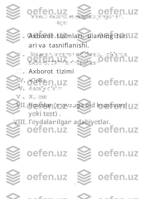         Mavzu:   Axborot va axborotb jarayonlari .
                           Reja:
I. A x borot     t i zi m l ari ,     ul arni ng     t url
ari  v a     t asni fl ani shi .
II. Boshqaruv qarorlarini qabul qilishda 
axborot tizimlarini qo’lash
III. A x borot     t i zi m i      
IV. Kirish
V. Asosiy qisim
VI. Xulosa
VII. Ilov alar (mav zuga oid k rossv ord 
y ok i t est ) .
VIII. Foy dalanilgan adabiy ot lar.
1 