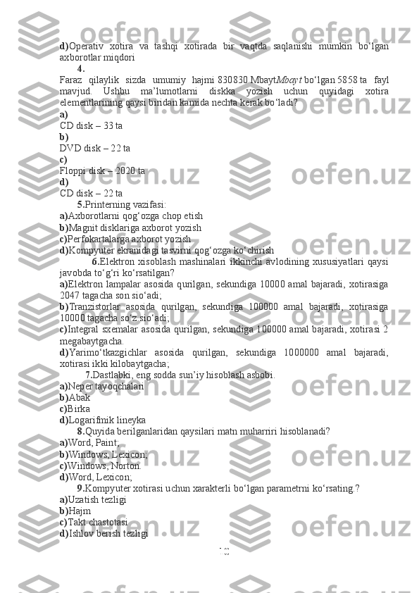 d) Operativ   xotira   va   tashqi   xotirada   bir   vaqtda   saqlanishi   mumkin   bo‘lgan
axborotlar miqdori
       4.
Faraz   qilaylik   sizda   umumiy   hajmi   830 830   Mbayt Mbayt   bo‘lgan   58 58   ta   fayl
mavjud.   Ushbu   ma’lumotlarni   diskka   yozish   uchun   quyidagi   xotira
elementlarining qaysi biridan kamida nechta kerak bo‘ladi?
a)
CD disk –   3 3   ta
b)
DVD disk –   2 2   ta
c)
Floppi disk –   20 20   ta
d)
CD disk –   2 2   ta
       5. Printerning vazifasi:
a) Axborotlarni qog‘ozga chop etish
b) Magnit disklariga axborot yozish
c) Perfokartalarga axborot yozish
d) Kompyuter ekranidagi tasvirni qog‘ozga ko‘chirish
                  6. Elektron   xisoblash   mashinalari   ikkinchi   avlodining   xususiyatlari   qaysi
javobda to‘g‘ri ko‘rsatilgan?
a) Elektron lampalar asosida qurilgan, sekundiga 10000 amal  bajaradi, xotirasiga
2047 tagacha son sio‘adi;
b) Tranzistorlar   asosida   qurilgan,   sekundiga   100000   amal   bajaradi,   xotirasiga
10000 tagacha so‘z sio‘adi;
c) Integral sxemalar asosida qurilgan, sekundiga 100000 amal bajaradi, xotirasi 2
megabaytgacha.
d) Yarimo‘tkazgichlar   asosida   qurilgan,   sekundiga   1000000   amal   bajaradi,
xotirasi ikki kilobaytgacha;
          7. Dastlabki, eng sodda sun’iy hisoblash asbobi.
a) Neper tayoqchalari
b) Abak
c) Birka
d) Logarifmik lineyka
       8. Quyida berilganlaridan qaysilari matn muharriri hisoblanadi?
a) Word, Paint;
b) Windows, Lexicon;
c) Windows, Norton.
d) Word, Lexicon;
       9. Kompyuter xotirasi uchun xarakterli bo‘lgan parametrni ko‘rsating.?
a) Uzatish tezligi
b) Hajm
c) Takt chastotasi
d) Ishlov berish tezligi
10 