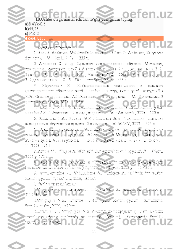           10. Ushbu o‘zgarmaslar ichidan to‘g‘ri yozilganini toping.
a) 8.4Ye-0,6
b) 45,23
c) 24E-2
d) 564. 0e53
             Asosiy adabiyotlar
1. Bent B. Andersen. Multimedia in education / Bent B. Andersen, Katya van
den Brink. – M.: Drofa, 2017. – 222 p.
2.   Агапонов   С.   и   др.   Средства   дистанционного   обученя.   Методика,
технология,   инструментарий   /   Авторы:   Агапонов   С.В.,   Джалиашвили   З.О.,
Кречман   Д.Л.,   Никифоров   И.С.,   Ченосова   Е.С.,   Юрков   А.В.   /   Под   ред.
З.О.Джалиашвили. – СПб.: БХВ-Петербург, 2013. – 336 с. 
3.   Ибрагимов   И.   Информационные   технологии   и   средства
дистанционного   обучения:   учеб.   пособие   для   студ.высш.   учеб.   заведений   /
И.М.Ибрагимов;  под ред. А.Н.Ковшова. – 2-е изд., стер. – М.:  Издательский
центр «Академия», 2007. – 336 с.
4.   Захарова,   И.   Г.   Информационные   технологии   в   образовании:   учеб.
пособие / И. Г. Захарова. - 2-е изд., стереотип. - М. : Academia, 2005. - 192 с.
5.   Краснова   Г.А.,   Беляев   М.И.,   Соловов   А.В.   Технологии   создания
электронных обучающих средств: 2-е издание. – М.:МГИУ, 2002. – 304 с.
6.   Электрон   университет.   Масофавий   таълим   технологиялари.   Олий
таълим   муассасалари   учун   /   А.Парпиев,   А.Марахимов,   Р.Хамдамов,
У.Бегим қ улов,   М.Бекмурадов, Н.Тайлоқов. ЎзМЭ давлат илмий нашриёти. –
Т.: 2008. 196 б. 
7. Aripov M., Tillayev A. Web sahifalar yaratish texnologiyalari. // Toshkent,
2006 y. 170 b.
8.   Aripov   M   va   boshqalar   «Informatika,   informasion   texnologiyalar»
(Bakalavr uchun o’quv qo’llanma ) T., TDTU.  1-2 qism. 2003 y.  320-430 b.
9.   Ishmuxamedov   R.,   Abduqadirov   A.,   Pardayev   A.   Ta’limda   innovasion
texnologiyalar. -T, Iste’dod, 2008, 180 bet.
Qo’shimcha adabiyotlar
1.Mingbayev   N.S.,   Jumanov   I.I.   Informatika.   -   Samarqand:   SamDU   nashri,
2002, 107 bet.
2.Mingbayev   N.S.,   Jumanov   I.I.   Kompyuter   texnologiyalari   -   Samarqand:
SamDU nashri, 2004, 152 bet.
3.Jumanov   I.I.,   Mingboyev   N.S.   Axborot   texnologiyalari   (1-qism:   axborot
texnologiyalarining   qurilmaviy   va   dasturiy   ta’minoti),     Samarqand,:   SamDU
nashri, 2005, 148 bet.
11 