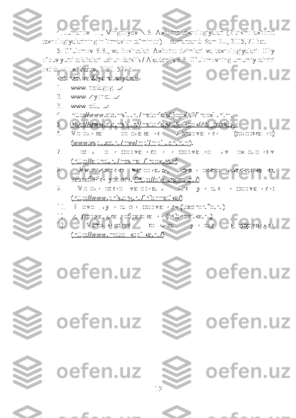 4 .   Jumanov   I.I.,   Mingboyev   N.S.   Axborot   texnologiyalari   (2-qism:   axborot
texnologiyalarining informasion ta’minoti) . -  Samarqand: SamDU, 2005, 70 bet.
5 .   G’ulomov   S.S.,   va   boshqalar.   Axborot   tizimlari   va   texnologiyalari:   Oliy
o’quv yurti talabalari uchun darslik / Akademik S.S. G’ulomovning umumiy tahriri
ostida -T.: «Sharq», 2000. 529 b.
Internet va Ziyonet saytlari
1. www. pedagog. uz
2. www.  z iyonet. uz
3. www. edu. uz
4. http://www.ctc.msiu.ru/materials/Book1,2/index1.html   
5. http://www.ctc.msiu.ru/materials/CS_Book/A5_book.tgz   
6. Методика   преподавания   информатики   (содержание)
( www    .   vspu    .   ac    .   ru    /   mvv    /   mpi    /   mpi    -   uch    .   htm    ). 
7.   Тесты   по   информатике   и   информационным   технологиям
( http    ://    altnet    .   ru    /   mcsmall    /   index    .   htm    ) 
8.   Методические   материалы,   тематическое   планирование,
разработки уроков. ( http://oiwt.narod.ru/ ) 
9.   Методические   материалы     для   учителя   информатики:
( http    ://    www    .   phis    .   org    .   ru    /   informatika    /   ) 
10.  В помощь учителю информатики ( teacher . fio . ru ) 
11.  Информатика в образовании ( informatka . ru )
12.   Методическая   копилка   учителя   информатики
( http    ://    www    .   metod    -   kopilka    .   ru    /   )
12 