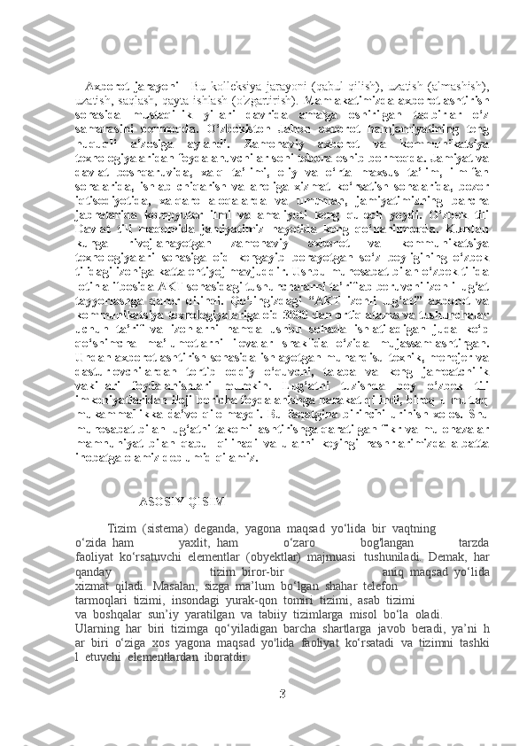     Axborot   jarayoni   -   Bu   kolleksiya   jarayoni   (qabul   qilish),   uzatish   (almashish),
uzatish,  saqlash,   qayta  ishlash   (o'zgartirish).   Mamlakatimizda  axborotlashtirish
sohasida   mustaqillik   yillari   davrida   amalga   oshirilgan   tadbirlar   o‘z
samarasini   bermoqda.   O‘zbekiston   Jahon   axborot   hamjamiyatining   teng
huquqli   a’zosiga   aylandi.   Zamonaviy   axborot   va   kommunikatsiya
texnologiyalaridan foydalanuvchilar soni tobora oshib bormoqda. Jamiyat va
davlat   boshqaruvida,   xalq   ta’limi,   oliy   va   o‘rta   maxsus   ta’lim,   ilm-fan
sohalarida,   ishlab   chiqarish   va   aholiga   xizmat   ko‘rsatish   sohalarida,   bozor
iqtisodiyotida,   xalqaro   aloqalarda   va   umuman,   jamiyatimizning   barcha
jabhalarida   kompyuter   ilmi   va   amaliyoti   keng   quloch   yoydi.   O‘zbek   tili
Davlat   tili   maqomida   jamiyatimiz   hayotida   keng   qo‘llanilmoqda.   Kundan
kunga   rivojlanayotgan   zamonaviy   axborot   va   kommunikatsiya
texnologiyalari   sohasiga   oid   kengayib   borayotgan   so‘z   boyligining   o‘zbek
tilidagi izohiga katta ehtiyoj mavjuddir. Ushbu munosabat bilan o‘zbek tilida
lotin alifbosida AKT sohasidagi tushunchalarni ta’riflab beruvchi izohli lug‘at
tayyorlashga   qaror   qilindi.   Qo‘lingizdagi   “AKT   izohli   lug‘ati”   axborot   va
kommunikatsiya texnologiyalariga oid 3000 dan ortiq atama va tushunchalar
uchun   ta’rif   va   izohlarni   hamda   ushbu   sohada   ishlatiladigan   juda   ko‘p
qo‘shimcha   ma’lumotlarni   ilovalar   shaklida   o‘zida   mujassamlashtirgan.
Undan axborotlashtirish sohasida  ishlayotgan muhandisu-texnik, menejer va
dasturlovchilardan   tortib   oddiy   o‘quvchi,   talaba   va   keng   jamoatchilik
vakillari   foydalanishlari   mumkin.   Lug‘atni   tuzishda   boy   o‘zbek   tili
imkoniyatlaridan iloji boricha foydalanishga harakat qilindi, biroq u mutlaq
mukammallikka   da’vo   qilolmaydi.   Bu   faqatgina   birinchi   urinish   xolos.   Shu
munosabat  bilan lug‘atni  takomillashtirishga qaratilgan fikr va mulohazalar
mamnuniyat   bilan   qabul   qilinadi   va   ularni   keyingi   nashrlarimizda   albatta
inobatga olamiz deb umid qilamiz. 
ASOSIY QISIM
Tizim     (sistema)     deganda,     yagona     maqsad     yo‘lida     bir     vaqtning
o‘zida     ham   yaxlit,     ham   o‘zaro   bog'langan   tarzda
faoliyat     ko‘rsatuvchi     elementlar     (obyektlar)     majmuasi   tushuniladi.     Demak,     har
qanday   tizim     biror-bir   aniq     maqsad     yo‘lida
xizmat     qiladi.     Masalan,     sizga     ma’lum     bo‘lgan     shahar     telefon
tarmoqlari     tizimi,     insondagi     yurak-qon     tomiri     tizimi,     asab     tizimi
va     boshqalar     sun’iy     yaratilgan     va     tabiiy     tizimlarga     misol     bo‘la     oladi.
Ularning     har     biri     tizimga     qo‘yiladigan     barcha     shartlarga     javob     beradi,     ya’ni     h
ar     biri     o‘ziga     xos     yagona     maqsad     yo'lida     faoliyat     ko‘rsatadi     va     tizimni     tashki
l     etuvchi     elementlardan     iboratdir.
3 