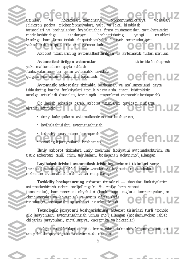 tizinilari   va   hokazolar),     zamonaviy   telekommunikatsiya   vositalari
(elektron     pochta,     telekonferensiyalar),     yalpi     va     lokal     hisoblash
tarmoqlari     va     boshqalardan     foydalanishda     firma     mutaxassislari     xatti-harakatini    
modellashtirishga   asoslangan   boshqarishning   yangi   uslublari
hisobiga     ham     firma     ishlab     chiqarish-xo‘jalik     faoliyati     samaradorligini
yuksaltirish     maqsadlarida     amalga oshiriladi.
Axborot     tizimlarining     avtomatlashtirilgan     va     avtomatik     turlari ma’lum.
Avtomatlashtirilgan     axborotlar   tizimida   boshqarish
yoki     ma’lumotlarni     qayta     ishlash
funksiyalarining     bir     qismi     avtomatik     ravishda,
qolgani     esa     inson     tomonidan     bajariladi.
Avtomatik     axborotlar     tizimida     boshqarish     va     ma’lumoнlami     qayta
ishlashning     barcha     funksiyalari     texnik     vositalarda,     inson     ishtirokisiz
amalga     oshiriladi     (masalan,     texnologik     jarayonlarni     avtomatik boshqarish).
Qo’llanish     sohasiga     qarab,     axborot     tizimlarini     quyidagi     sinflarga
ajratish     mumkin:
•     ilmiy     tadqiqotlarni     avtomatlashtirish     va     boshqarish;
•     loyihalashtirishni     avtomatlashtirish;
•     tashkiliy     jarayonlarni     boshqarish;
• texnologik jarayonlarni     boshqarish.
Ilmiy     axborot     tizimlari     ilmiy     xodimlar     faoliyatini     avtomatlashtirish,     sta
tistik     axborotni     tahlil     etish,     tajribalarni     boshqarish     uchun mo‘ljallangan.
Loyihalashtirishni     avtomatlashtirishning     axborot     tizimlari     yangi
texnika     (texnologiya)     ishlab     chiqaruvchilar     va     loyihachi     muhandislar
mehnatini     avtomatlashtirish     uchun     moljallangan.
Tashkiliy     boshqaruvning     axborot     tizimlari     —     shaxslar     funksiyalarini    
avtomatlashtirish     uchun     mo'ljallanga’n.     Bu     sinfga     ham     sanoat
(korxonalar),     ham     nosanoat     obyektlari     (bank,     biija,     sug‘urta     kompaniyalari,     m
ehmonxonalar     va     hokazolar)     va     ayrim     ofislar     (ofis
tizimlari)ni     boshqarishning     axborot     tizimlari     kiradi.
Texnologik     jarayonni     boshqarishning     axborot     tizimlari     turli     texnolo
gik     jarayonlarni     avtomatlashtirish     uchun     mo‘ljallangan     (moslashuvchan     ishlab    
chiqarish     jarayonlari,     metallurgiya,     energetika     va hokazolar).
Istalgan     vazifalardagi     axborot     tizimi     ishini     ta’minlovchi     jarayonlani     um
umiy     holda     quyidagicha     tasawur     etish     mumkin:
5 