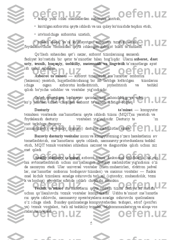 •     tashqi     yoki     ichki     manbalardan     axborotni     kiritish;
•     kiritilgan axborotni qayta ishlash va uni qulay ko'rinishda taqdim etish;
•     iste'molchiga     axborotni     uzatish;
•     teskari     aloqa,     ya’ni     kiritilayotgan     axborotni     tuzatish     uchun
foydalanuvchilar     tomonidan     qayta     ishlangan     axborot     bilan     ta’minlash.
Qo‘llash     sohasidan     qat’i     nazar,     axborot     tizimlarining     samarali
faoliyat     ko‘rsatishi     bir     qator     ta’minotlar     bilan     bog‘liqdir.     Ularni   axborot,     dast
uriy,     texnik,     huquqiy,     tashkiliy,     matematik     va     lingvistik   ta’minotlarga     ajrat
ish     qabul     qilingan.
Axborot     ta’minoti     —     axborot     tizimlarida     ma’lumotlar     omborini
(bazasini)     yaratish,     hujjatlashtirishning     bir     xil     tartibga     keltirilgan   tizimlarini
ichiga   oigan   axborotni     kodlashtirish,   joylashtirish   va   tashkil
qilish     bo'yicha     uslublar     va     vositalar     yig‘indisidir.
Qabul     qilinadigan     boshqaruv     qarorlarining     ishonchliligi     va     sifati
ko‘p     jihatdan     ishlab     chiqilgan     axborot     ta’minoti     sifatiga     bog'liq.
Dasturiy   ta’minot     —     kompyuter
texnikasi     vositasida     ma’lumotlarni     qayta     ishlash     tizimi     (MQIT)ni     yaratish     va    
foydalanish     dasturiy   vositalari     yig‘indisidir.     Dasturiy     ta   ’m
inot     tarkibiga     bazaviy
(umumtizimli)     va     amaliy     (maxsus)     dasturiy     mahsulotlar     kiradi.
Bazaviy   dasturiy   vositalar   inson   va   kompyuteming   o‘zaro   harakatlarini     av
tomatlashtirish,     ma’lumotlarni     qayta     ishlash,     namunaviy   protseduralarni   tashkil  
etish,     MQIT   texnik   vositalari   ishlashini     nazorat   va     diagnostika     qilish     uchun     xiz
mat     qiladi.
Amaliy     dasturiy     ta’minot     axborot     tizimi     funksional     vazifalarini     hal   etis
hni     avtomatlashtirish     uchun     mo‘ljallangan     dasturiy     mahsulotlar   yig'indisini     o‘zi
da     namoyon     etadi.     Ular     universal     vositalar     (matn   muharrirlari,     elektron     jadval
lar,     ma’lumotlar     omborini     boshqaruv   tizimlari)     va     maxsus     vositalar     —     funksi
onal     kichik     tizimlami     amalga   oshiruvchi   turli   xil     (iqtisodiy,     muhandislik,     texni
k   va   boshqa)     obyektlar   sifatida     ishlab     chiqilishi     mumkin.
Texnik     ta’minot     ma’lumotlarni     qayta     ishlash     tizimi     faoliyat   ko‘rsatishi    
uchun     qo‘llaniluvchi     texnik     vositalar     kompleksidir.     Ushbu   ta’minot     ma’lumotla
rni     qayta     ishlovchi,     namunaviy   operatsiyalarni   amalga     oshiruvchi     qurilmalami    
o‘z     ichiga     oladi.     Bunday   qurilmalarga   kompyuterlardan     tashqari,     atrof     (periferi
ya)     texnik     vositalari,     turli   xil   tashkiliy   texnika,     telekommunikatsiya   va   aloqa   vos
italari   ham   kiradi.
6 