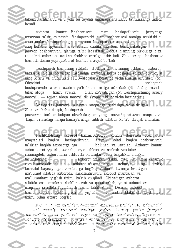 takomiUashtirishni   va   u   yoki   bu   foydali   samaraga   erishishni   ta’minlashga   imkon
beradi.
Axborot   konturi.     Boshqaruvchi   qism   boshqariluvchi   jarayonga
muayyan     ta’sir     ko'rsatadi.     Boshqaruvchi     qism     boshqaruvni     amalga     oshirishi     u
chun     undan     boshqariladigan     jarayonni     boshqarish     maqsadida
aniq     holatini     qiyoslash     talab     etiladi,     chunki     shu     bois     boshqariladigan
jarayon     boshqaruvchi     qismga     ta’sir     ko'rsatadi.     Ikkala     qismning     bir-biriga     o‘za
ro     ta’siri     axborotni     uzatish     shaklida     amalga     oshiriladi.     Shu   tariqa   boshqaruv
tizimida doimo yopiq axborot     konturi     mavjud bo‘ladi
  Boshqarish     tizimining     isblashi.     Boshqarish     tizimining     ishlashi         axborot    
bazasida,     oldiga     qo‘yilgan     maqsadga     muvofiq     holda   boshqariladigan     obyekt,     u
ning     kirish     va     chiqishlari     (1,2,4-aloqalari)   holati   bo‘yicha   amalga   oshiriladi     (6).    
Obyektni   boshqarish
boshqaruvchi     ta’sirni     uzatish     yo‘li     bilan     amalga     oshiriladi     (3).     Tashqi     muhit
bilan     aloqa   tizimi     strelka   bilan     ko‘rsatilgan     (5).     Boshqarishning     asosiy
tamoyili     —     teskari aloqa     tamoyilidir     (yopiq sikl     bo'yicha boshqarish).
Boshqarish     jarayoni     muayyan     maqsadga     erishishga     yo'naltirilgan.
Shundan     kelib     chiqib,     boshqarish
jarayonini     boshqariladigan     obyektdagi     jarayonga     muvofiq     keluvchi     maqsad     va  
  hajm     o'rtasidagi     farqni kamaytirishga     intilish     sifatida     ko‘rib     chiqish     mumkin.
 
Tashkilotning   axborot   tizimi.   Axborot   konturi   doirasida   boshqarish
maqsadlari   haqida,   boshqariluvchi   jarayon   holati   haqida,     boshqaruvchi
ta’sirlar     haqida     axborotga     ega   bo'linadi     va     uzatiladi.     Axborot     konturi
axborotlarni     yig‘ish,     uzatish,     qayta     ishlash     va     saqlash     vositalari,
shuningdek,     axborotlarni     ishlovchi     xodimlar     bilan     birgalikda     mazkur
tashkilotning   'axborot     tizimini     tashkil     etadi.     Bu     tizim     dinamik
rivojlanuvchidir,     chunki   axborot     o'zgarishlarga   uchraydi,     uning   tezligi
tashkilot     bajarayotgan     vazifalarga     bog‘liq.     Axborot     tizimiga     kiradigan
ma’lumot     sifatida     axborotni     shakllantiruvchi     axborot     manbalari     va
ma’lumotlarni     yig‘ish     tizimi     ko‘rib     chiqiladi.     Chiqadigan     axborot
sifatida     esa     qarorlarni     shakllantirish     va     qabul     qilish,     ya’ni     axborotdan
maqsadli     ravishda     foydalanish     tizimi     tahlil     etiladi.     Demak,     axborot
tizimi     axborotni     boshlang‘ich   yig‘ish   va     undan     ikkilamchi     foydalanish
tizimi     bilan     o‘zaro     bog‘liq.
Axborotni kodlashtirish. Axborotni xabarga aylantirish usullaridan biri
—   uni   moddiy   tashuvchi   vositaga   yozish.   Bunday   yozish   jarayoni
kodlashtirish,   deb   yuritiladi.   Agar   kom   pyuter   texnikasidan   foydalanish
uchun m o'ljallangan m oddiy tashuvchilardan foydalanilsa, u holda m a’lum
otlar   bilan   ishlashga   to   ‘g‘ri   keladi.   Bunday   holda   axborotni   saqlash,   qayta
8 