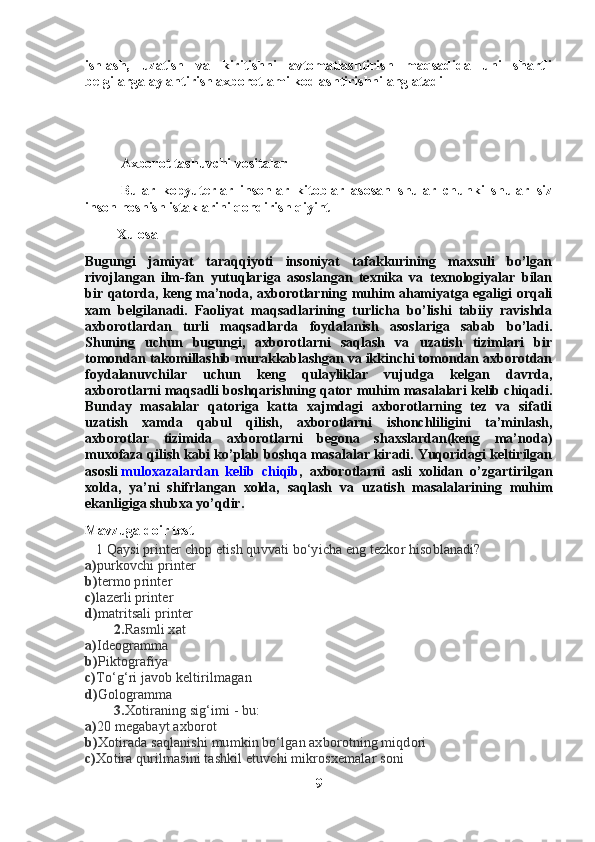 ishlash,   uzatish   va   kiritishni   avtomatlashtirish   maqsadida   uni   shartli
belgilarga aylantirish axborotlami kodlashtirishni anglatadi
Axborot tashuvchi vositalar 
Bular   kopyuterlar   insonlar   kitoblar   asosan   shular   chunki   shular   siz
inson hoshish istaklarini qondirish qiyint 
         Xulosa
Bugungi   jamiyat   taraqqiyoti   insoniyat   tafakkurining   maxsuli   bo’lgan
rivojlangan   ilm-fan   yutuqlariga   asoslangan   texnika   va   texnologiyalar   bilan
bir qatorda, keng ma’noda, axborotlarning muhim ahamiyatga egaligi orqali
xam   belgilanadi.   Faoliyat   maqsadlarining   turlicha   bo’lishi   tabiiy   ravishda
axborotlardan   turli   maqsadlarda   foydalanish   asoslariga   sabab   bo’ladi.
Shuning   uchun   bugungi,   axborotlarni   saqlash   va   uzatish   tizimlari   bir
tomondan takomillashib murakkablashgan va ikkinchi tomondan axborotdan
foydalanuvchilar   uchun   keng   qulayliklar   vujudga   kelgan   davrda,
axborotlarni maqsadli boshqarishning qator muhim masalalari kelib chiqadi.
Bunday   masalalar   qatoriga   katta   xajmdagi   axborotlarning   tez   va   sifatli
uzatish   xamda   qabul   qilish,   axborotlarni   ishonchliligini   ta’minlash,
axborotlar   tizimida   axborotlarni   begona   shaxslardan(keng   ma’noda)
muxofaza qilish kabi ko’plab boshqa masalalar kiradi. Yuqoridagi keltirilgan
asosli   muloxazalardan   kelib   chiqib ,   axborotlarni   asli   xolidan   o’zgartirilgan
xolda,   ya’ni   shifrlangan   xolda,   saqlash   va   uzatish   masalalarining   muhim
ekanligiga shubxa yo’qdir.
Mavzuga doir test
   1 Qaysi printer chop etish quvvati bo‘yicha eng tezkor hisoblanadi?
a) purkovchi printer
b) termo printer
c) lazerli printer
d) matritsali printer
        2. Rasmli xat
a) Ideogramma
b) Piktografiya
c) To‘g‘ri javob keltirilmagan
d) Gologramma
        3. Xotiraning sig‘imi - bu:
a) 20 megabayt axborot
b) Xotirada saqlanishi mumkin bo‘lgan axborotning miqdori
c) Xotira qurilmasini tashkil etuvchi mikrosxemalar soni
9 