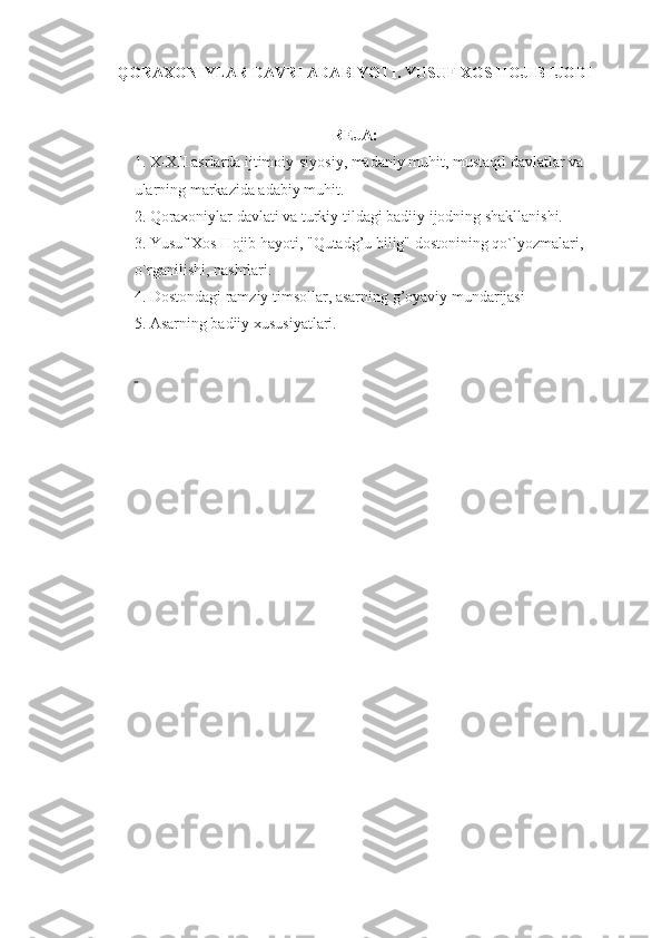 QORAXONIYLAR DAVRI ADABIYOTI. YUSUF XOS HOJIB IJODI
REJA:
1. X-XII asrlarda ijtimoiy-siyosiy, madaniy muhit, mustaqil davlatlar va 
ularning markazida adabiy muhit.
2.   Qoraxoniylar davlati va turkiy tildagi badiiy ijodning shakllanishi.
3. Yusuf Xos  H ojib hayoti, " Q utad g’ u bilig" dostonining  q o`lyozmalari, 
o`rganilishi, nashrlar i .
4.   Dostondagi ramziy timsollar, asarning g’oyaviy mundarijasi
5.   Asarning badiiy xususiyatlari.
  