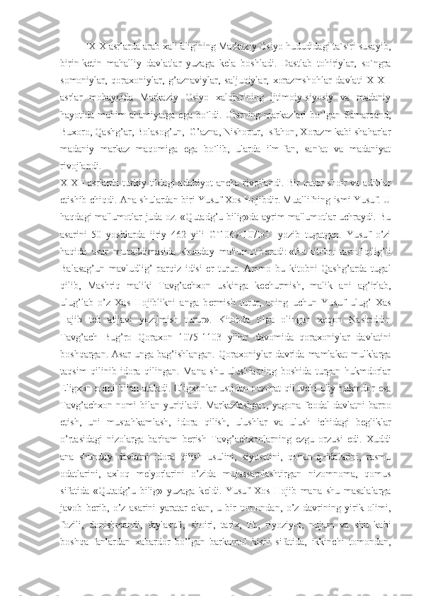 IX-X asrlarda arab xalifaligining Markaziy Osiyo hududidagi ta`siri susayib,
birin-ketin   mahalliy   davlatlar   yuzaga   kela   boshladi.   Dastlab   tohiriylar,   so`ngra
somoniylar,   qoraxoniylar,   g’aznaviylar,   saljuqiylar,   xorazmshohlar   davlati   X-XII
asrlar   mobaynida   Markaziy   Osiyo   xalqlarining   ijtimoiy-siyosiy   va   madaniy
hayotida  muhim   ahamiyatga  ega  bo`ldi.  Ularning  markazlari  bo`lgan  Samarqand,
Buxoro, Qashg’ar, Bolasog’un,  G’azna, Nishopur, Isfahon, Xorazm kabi shaharlar
madaniy   markaz   maqomiga   ega   bo`lib,   ularda   ilm-fan,   san`at   va   madaniyat
rivojlandi.
  X-XII  asrlarda  turkiy  tildagi  adabiyot   ancha  rivojlandi.  Bir  qator  shoir   va adiblar
е tishib chiqdi. Ana shulardan biri Yusuf Xos Hojibdir. Muallifning ismi Yusuf. U
haqdagi ma'lumotlar juda oz. «Qutadg’u bilig»da ayrim ma'lumotlar uchraydi. Bu
asarini   50   yoshlarda   ijriy   462   yili   G`1069-1070G`   yozib   tugatgan.   Yusuf   o’zi
haqida  asar  muqaddimasida  shunday  ma'lumot b е radi: «Bu kitobni tasnif qilig’li
Balasag’un   mavludlig’   parqiz   idisi   er   turur.   Ammo   bu   kitobni   Qashg’arda   tugal
qilib,   Mashriq   maliki   Tavg’achxon   uskinga   k е churmish,   malik   ani   ag’irlab,
ulug’lab   o’z   Xas   Hojiblikni   anga   b е rmish   turur,   aning   uchun   Yusuf   ulug’   Xas
Hajib   t е b   atijavi   yozilmish   turur».   Kitobda   tilga   olingan   xoqon   Nasiriddin
Tavg’ach   Bug’ro   Qoraxon   1075-1103   yillar   davomida   qoraxoniylar   davlatini
boshqargan.   Asar   unga  bag’ishlangan.   Qoraxoniylar   davrida  mamlakat   mulklarga
taqsim   qilinib   idora   qilingan.   Mana   shu   ulushlarning   boshida   turgan   hukmdorlar
Eligxon nomi  bilan ataladi. Eligxonlar  ustidan  nazorat  qiluvchi  oliy hukmdor  esa
Tavg’achxon   nomi   bilan   yuritiladi.   Markazlashgan,   yagona   f е odal   davlatni   barpo
etish,   uni   mustahkamlash,   idora   qilish,   ulushlar   va   ulush   ichidagi   b е gliklar
o’rtasidagi   nizolarga   barham   b е rish   Tavg’achxonlarning   ezgu   orzusi   edi.   Xuddi
ana   shunday   davlatni   idora   qilish   usulini,   siyosatini,   qonun-qoidalarini,   rasmu
odatlarini,   axloq   m е 'yorlarini   o’zida   mujassamlashtirgan   nizomnoma,   qomus
sifatida   «Qutadg’u   bilig»   yuzaga   k е ldi.   Yusuf   Xos   Hojib   mana   shu   masalalarga
javob   b е rib,   o’z   asarini   yaratar   ekan,   u   bir   tomondan,   o’z   davrining   yirik   olimi,
fozili,   donishmandi,   faylasufi,   shoiri,   tarix,   tib,   riyoziyot,   nujum   va   shu   kabi
boshqa   fanlardan   xabardor   bo’lgan   barkamol   kishi   sifatida,   ikkinchi   tomondan, 