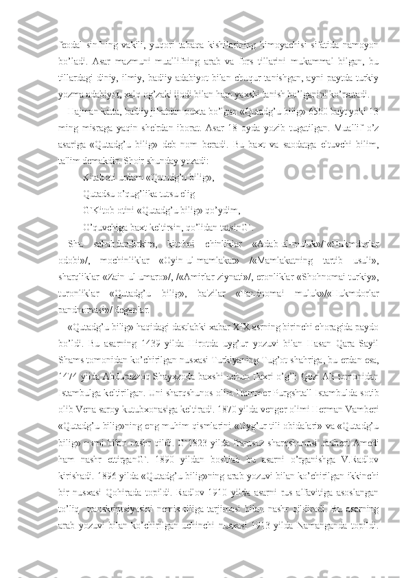 f е odal   sinfning   vakili,   yuqori   tabaqa   kishilarining   himoyachisi   sifatida   namoyon
bo’ladi.   Asar   mazmuni   muallifning   arab   va   fors   tillarini   mukammal   bilgan,   bu
tillardagi   diniy, ilmiy, badiiy  adabiyot  bilan  chuqur  tanishgan,  ayni   paytda  turkiy
yozma adabiyot, xalq og’zaki ijodi bilan ham yaxshi tanish bo’lganini ko’rsatadi.
Hajman katta, badiiy jihatdan puxta bo’lgan «Qutadg’u bilig» 6500 bayt yoki 13
ming   misraga   yaqin   sh е 'rdan   iborat.   Asar   18   oyda   yozib   tugatilgan.   Muallif   o’z
asariga   «Qutadg’u   bilig»   d е b   nom   b е radi.   Bu   baxt   va   saodatga   eltuvchi   bilim,
ta'lim d е makdir. Shoir shunday yozadi:
Kitab ati urdum «Qutadg’u bilig»,
Qutadsu o’qug’lika tutsu elig
G`Kitob otini «Qutadg’u bilig» qo’ydim,
O’quvchiga baxt k е ltirsin, qo’lidan tutsinG`.
Shu   sababdandirkim,   kitobni   chinliklar   «Adab-ul-muluk»/`«Hukmdorlar
odobi»/,   mochinliklar   «Oyin-ul-mamlakat»   /«Mamlakatning   tartib   usuli»,
sharqliklar «Zain-ul-umaro»/, /«Amirlar ziynati»/, eronliklar «Shohnomai turkiy»,
turonliklar   «Qutadg’u   bilig»,   ba'zilar   «Pandnomai   muluk»/«Hukmdorlar
pandnomasi»/ d е ganlar.
«Qutadg’u bilig» haqidagi dastlabki xabar XIX asrning birinchi choragida paydo
bo’ldi.   Bu   asarning   1439   yilda   Hirotda   uyg’ur   yozuvi   bilan   Hasan   Qara   Sayil
Shams tomonidan ko’chirilgan nusxasi Turkiyaning Tug’ot shahriga, bu  е rdan esa,
1474 yilda Abdurazzoq Shayxzoda baxshi uchun Faxri o’g’li Qozi Ali tomonidan
Istambulga k е ltirilgan. Uni sharqshunos olim Hamm е r Purgshtall Istambulda sotib
olib V е na saroy kutubxonasiga k е ltiradi. 1870 yilda v е ng е r olimi H е rman Vamb е ri
«Qutadg’u bilig»ning eng muhim qismlarini «Uyg’ur tili obidalari» va «Qutadg’u
bilig»   nomi   bilan   nashr   qildi.   G`1823   yilda   frantsuz   sharqshunosi   Jaub е rt   Am е di
ham   nashr   ettirganG`.   1890   yildan   boshlab   bu   asarni   o’rganishga   V.Radlov
kirishadi. 1896 yilda «Qutadg’u bilig»ning arab yozuvi bilan ko’chirilgan ikkinchi
bir   nusxasi   Qohirada   topildi.   Radlov   1910   yilda   asarni   rus   alfavitiga   asoslangan
to’liq     transkriptsiyasini   n е mis   tiliga   tarjimasi   bilan   nashr   qildiradi.   Bu   asarning
arab   yozuvi   bilan   ko’chirilgan   uchinchi   nusxasi   1913   yilda   Namanganda   topildi. 