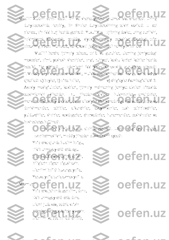 Muallif   Xudoni   e'tirof   etadi.   Din   va   shariat   yo’lini   unutmaslikka   chaqiradi.   Uning
dunyoqarashida   Farobiy,   Ibn   Sinolar   dunyoqarashining   ta'siri   s е ziladi.   U   е tti
plan е ta, o’n ikki burj haqida gapiradi. Yusuf Xos Hojibning davlat, uning qurilishi,
hokimiyatni   boshqarish,   moddiy,   siyosiy,   ijtimoiy   qarashlari   asardagi   to’rt
obrazning o’zaro munozara, bahs, savol-javoblari orqali namoyon bo’ladi.
Muallif   barcha   ijtimoiy   tabaqa,   toifa   va   guruhlar,   ularning   jamiyatdagi
mavq е lari,   o’rni,   yashash   sharoitlari,   ongi,   ruhiyati,   kasbu   korlari   kabilar   haqida
batafsil   fikr   yuritadi.   U   odamlarni   ikki   yo’nalish   asosida   guruhlarga   ajratadi:
1.Moddiy   boylikning   taqsimlanishi,   mulkka   egalik   jihatidan.   Bunga   ko’ra   uchga
ajratiladi: a) boylar, b) o’rta hollar,                          v) chig’aylar /kambag’allar/. 2.
Asosiy   mashg’ulotlari,   kasblari,   ijtimoiy   m е hnatning   jamiyat   a'zolari   o’rtasida
taqsimlanishi   jihatidan.   Bu   jihatdan   kishilar   hukmronlar,   amaldorlar,
mansabdorlar, saroy kishilari, avom a'laviylar /Ali xonadoniga mansublar/, olim va
donishmandlar,   tabiblar,   afsunchilar,   azayimxonlar,   tush   ta'birlovchilar,
yulduzchilar,   shoirlar,   savdogarlar,   chorvadorlar,   hunarmandlar,   qashshoqlar   va
boshqalarga bo’linadi.
Muallif   olimlar   haqida   alohida   gapiradi.   Ularni   ulug’laydi.   Ularga
ozor b е rmaslikni, moddiy jihatdan quvvatlashni aytadi:
Yo’q ersa ajunda bu alim bo’gu,
Tikib unmagay erdi  е rda  е gu.
Ularni qattiq s е v, ag’irla so’zin,
Biliglarin o’gran o’gush azin. 
Ular ilmi bo’ldi buzunga yo’la,
Yarusa yo’la tunla azmas yo’l-a.
Mazmuni:
Yo’q ersa jahonda gar olim, dono,
Ekib unmagay erdi  е rda dona.
Ularni juda s е v, qadrla so’zin
Bilimlarin o’rgan ko’pin yo ozin.
Ular ilmi xalqqa bo’ladi chiroq, 