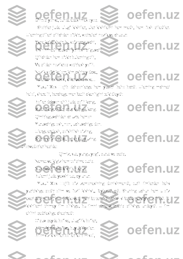 Chiroq yonsa, tunda adashmas oyoq.
Shoirlar   juda   ulug’   kishilar,   ular   kishilarni   ham   madh,   ham   fosh   qiladilar.
Ularning tillari qilichdan o’tkir, xotiralari nozik va chuqur:
Yana k е ldi shoir-bu so’z t е rguvchi, 
Kishin madh etuvchi yo fosh qilguvchi.
Qilichdan ham o’tkir bularning tili,
Va qildan nozikroq xotirlash yo’li.
Nozik so’z, kalom kim eshitay d е sa, 
Bulardan eshitsin, qilar zavq rosa...
Yusuf   Xos   Hojib   d е hqonlarga   ham   yuqori   baho   b е rdi.   Ularning   m е hnati
halol, sharafli, barchaga manfaatli ekanligini ta'kidlaydi:
Bo’lar d е hqon ahli juda qo’li k е ng,
Xudo b е rganidan erur ko’ngli k е ng.
Qimirlaguvchidan  е r uzra hamon
Yuruvchiga osh, non, uchuvchiga don.
Ularga aralash, qo’shilish o’zing,
Shirin so’zla tilda, ochiq tut yuzing.
Chorvadorlar haqida:
Qimiz, sut, yungu yog’, qurut va qatiq,
Namat va kigiz ham to’qima tutiq.
Bular manfaatli kishilar turur,
Bularni juda yaxshi tut, ey unur.
Yusuf   Xos   Hojib   o’z   zamonasining   donishmandi,   turli   ilmlardan   bahs
yuritishga   qodir   olim   va   fozil   kishisi,,   faylasufi   edi.   Shuning   uchun   ham   u   o’z
asarida ilm-fan, bilim-zakovat, ma'rifat  targ’ibotchisi sifatida namoyon bo’ladi. U
kishilarni   tinmay   ilm   olishga,   bu   ilmni   amalda   tadbiq   qilishga   undaydi.   U   ilm
ahlini qadrlashga chaqiradi:
O’quv qayda bo’lsa, ulug’lik bo’lar,
Bilim kimda bo’lsa, buyuklik olar.
Bilimsiz kishilar bo’lar ko’r misol, 