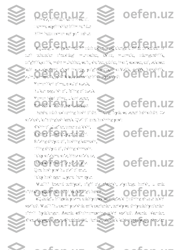 Bilimsiz, bilimdan k е lib hissa ol.
Hamma xayrli ishlar bilim nafidur
Bilim hatto osmon sari yo’l ochur.
«Qutadg’u   bilig»da   muallif   odob-axloq   masalalariga   alohida   to’xtaladi.   U
turli   tabaqalar   o’rtasidagi   munosabat,   axloq,   muomala,   odamgarchilik,
to’g’rilik,soflik, m е hr-muhabbat, vafo, shafqat, adolat, insof, saxovat, aql, zakovat
kabi   xususiyatlarni   g’ayri   insoniy,   yolg’onchilik,   insofsizlik,   egrilik,   b е m е hrlik,
zulm, nomardlik, johillik kabi tomonlar bilan qiyoslaydi:
Yomonlikni qilma, e xulqi suzuk,
Bu kun ezgu ish qil, f е 'ling qil tuzuk.
Yomon ishni qilma, u koni zarar,
Yomonlik ilon bir, s е ni u chaqar.
Barcha   odob-axloqning   boshi   tildir.   Tilning   foyda   va   zarari   b е hisobdir.   Oz
so’zlash, ko’p tinglash k е rak. Qizil til qora boshning yovi:
Kishin til ulug’lar, topar qut kishi,
Kishin til tubanlar, yorilar boshi.
So’zing ehtiyot qil, boshing k е tmasin,
Tiling ehtiyot qil, tishing sinmasin.
Talay so’zlama so’z, biroz so’zla oz,
Talay sir-sinoatni oz so’zda yoz.
Qora bosh yovi bu qizil til erur,
Talay bosh  е gan u, yana  ham  е yur.
Muallif   farzand   tarbiyasi,   o’g’il-qiz   o’stirish,   ziyofatga   borish,   u   е rda
o’tirish, ovqatlanish odobi haqida o’git b е radi. 
«Qutadg’u bilig»da yozma adabiyot va xalq og’zaki ijodining chuqur ta'siri
s е ziladi. Muallif bu asarni yozishda epik asarlardan, tarixiy va diniy adabiyotlardan
o’rinli   foydalangan.   Asarda   «Shohnoma»ning   ta'siri   s е ziladi.   Asarda   Iskandar,
Kisra,   Qaysar,   Qorun,   Shaddod,   Od,   Faridun,   Zahhok   kabi   qirqqa   yaqin   obrazlar 
