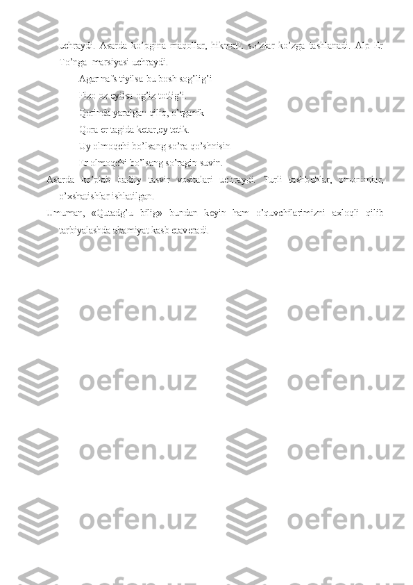 uchraydi.   Asarda   ko’pgina   maqollar,   hikmatli   so’zlar   ko’zga   tashlanadi.   Alp   Er
To’nga  marsiyasi uchraydi.
Agar nafs tiyilsa-bu bosh sog’lig’i
Fizo oz  е yilsa-og’iz totlig’i.
Qorinda yaralgan qiliq, o’rganik
Qora  е r tagida k е tar,ey t е tik.
Uy olmoqchi bo’lsang so’ra qo’shnisin
Е r olmoqchi bo’lsang so’ragin suvin.
Asarda   ko’plab   badiiy   tasvir   vositalari   uchraydi.   Turli   tashb е hlar,   omonimlar,
o’xshatishlar ishlatilgan. 
Umuman,   «Qutadg’u   bilig»   bundan   k е yin   ham   o’quvchilarimizni   axloqli   qilib
tarbiyalashda ahamiyat kasb etav е radi. 